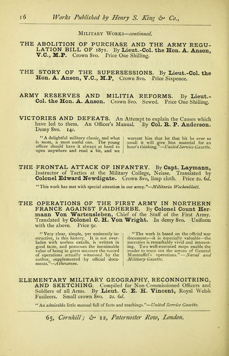 Military 'Wov.KS—conlinued. THE ABOLITION OF PURCHASE AND THE ARMY REGU- LATION BILL OF 1871. By Lieut.-CoL the Hon. A. Anson, V.C., M.P. Crown 8vo. Price One Shilling. THE STORY OF THE SUPERSESSIONS. By Lieut.-CoL the Hon. A. Anson, V.C., M.P, Crown 8vo. Price Sixpence. ARMY RESERVES AND MILITIA REFORMS. By Lieut.- CoL the Hon. A. Anson. Crown 8vo. Sewed. Price One Shilling. VICTORIES AND DEFEATS. An Attempt to explain the Causes which have led to them. An Officer's Manual. By Col. R. P. Anderson. Demy 8vo. 14-5-. A delightful military classic, and what is more, a most useful one. The young officer should have it always at hand to open anywhere and read a bit, and we warrant him that let that bit be ever so small it will give him material for an hours thinking.—UniiedService Gazette, THE FRONTAL ATTACK OF INFANTRY. By Capt. Laymann, Instructor of Tactics at the Military College, Neisse. Translated by Colonel Edward Newdigate. Crown 8vo, limp cloth. Price 2s. 6d.  This work has met with special attention in our army.—Militarin WocJietiblatt. THE OPERATIONS OF THE FIRST ARMY IN NORTHERN FRANCE AGAINST FAIDHERBE. By Colonel Count Her- mann Von Wartensleben, Chief of the Staff of the First Army. Translated by Colonel C. H. Von Wright. In demy 8vo. Uniform with the above. Price ^s. Very clear, simple, yet eminently in- -structive, is this history. It is not over- laden with useless details, is written in good taste, and possesses the inestimable value of being in great measure the record of operations actually witnessed by the author, supplemented by official docu- ments.—A thencErnn. The work is based on the official war documents—it is especially valuable—the narrative is remarkably vivid and interest- ing. Two well-executed maps enable the reader to trace out the scenes of General Manteufifel's operations. — Avz<7rt/ and Military Gazette. ELEMENTARY MILITARY GEOGRAPHY, RECONNOITRING, AND SKETCHING. Compiled for Non-Commissioned Officers and Soldiers of all Arms. By Lieut. C. E. H. Vincent, Royal Welsh Fusileers. Small crown 8vo. is. ()d. An admirable little manual full of facts and teachings.—United Serz'icc Gazette.