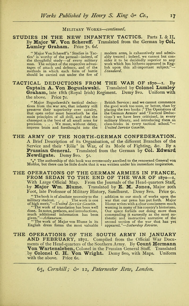 Military Works—continued. STUDIES IN THE NEW INFANTRY TACTICS. Parts I. & II. By Major W. Von Schereff. Translated from the German by Col, Lumley Graham. Price ^s. 6d.  Major Von Schereff's ' Studies in Tac- tics* is worthy of the perusal—indeed, of the thoughtful study—of every military man. The subject of the respective advan- tages of attack and defence, and of the methods in which each form of battle should be carried out under the fire of modern arms, is exhaustively and admir- ably treated ; indeed, we cannot but con- sider it to be decidedly superior to any work which has hitherto appeared in Eng- lish upon this all-important subject.— Standard. TACTICAL DEDUCTIONS FROM THE WAR OF 1870—i. By Captain A. Von Boguslawski. Translated by Colonel Lumley Graham, late 18th (Royal Irish) Regiment. Demy 8vo. Uniform with the above. Price js. Major Eoguslawski's tactical deduc- tions from the war are, that infantry still preserve their superiority over cavalry, that open order must henceforth be the main principles of all drill, and that the chassepot is the best of all small arms for precision. . . . We must, without delay, impress brain and forethought into the British Service ; and we cannot commence the good work too soon, or better, than by placing the two books (' The Operations of the German Armies' and 'Tactical Deduc- tions') we have here criticised, in every military library, and introducing them as class-books in every tactical school.— United Set-vice Gazette. THE ARMY OF THE NORTH-GERMAN CONFEDERATION. A Brief Description of its Organisation, of the different Branches of the Service and their ' Role' in War, of its Mode of Fighting, &c. By a Prussian General. Translated from the German by Col. Edward Newdigate. Demy 8vo. ^s. *»* The authorship of this book was erroneously ascribed to the renowned General von Moltke, but there can be little doubt that it was written under his immediate inspiration. THE OPERATIONS OF THE GERMAN ARMIES IN FRANCE, FROM SEDAN TO THE END OF THE WAR OF 1870—i. With Large Official Map. From the Journals of the Head-quarters Staff, by Major Wm. Blume. Translated by E. M. Jones, Major 20th Foot, late Professor of Military History, Sandhurst. Demy 8vo. Price <^s. The book is of absolute necessity to the military student. . . . The work is one of high merit.—United Service Gazette. 'The work of translation has been well done. In notes, prefaces, and introductions, much additional information has been given.—A thencpum.  The work of Major von Blume in its English dress forms the most valuable addition to our stock of works upon the war that our press has put forth. Major Blume writes with a clear conciseness much, wanting in many of his country's historians. Our space forbids our doing more than commending it earnestly as the most au- thentic and instructive narrative of the second section of the war that has yet appeared.—Saturday Review. THE OPERATIONS OF THE SOUTH ARMY IN JANUARY AND FEBRUARY, 1871. Compiled from the Official War Docu- ments of the Head-quarters of the Southern Army. By Count Hermann Von Wartensleben, Colonel in the Prussian General Staff. Translated by Colonel C. H. Von Wright. Demy 8vo, with Maps. Uniform with the above. Price ds.