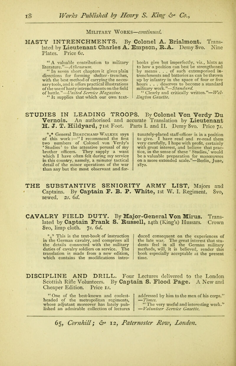 Military Works—co7ilim(ed. HASTY INTRENCHMENTS. By Colonel A. Brialmont. Trans- lated by Lieutenant Cliarles A. Empson, H.A. Demy 8vo. Nine Plates. Price 6s.  A valuable contribution to military literature.—A iJieno'iim.  In seven short chapters it gives plain directions for forming shelter - trenches, with the best method of carrying the neces- sary tools, and it offers practical illustrations of the use of hasty intrenchments on the field of battle. — United Service Magazine.  It supplies that which our own text- books give but imperfectly, viz., hints as to how a position can best be strengthened by means ... of such extemporised iH- trenchments and batteries as can be thrown up by infantry in the space of four or five hours . . . deserves to become a standard military work.—Standard.  Clearly and critically written.—IVel- Uns-toji Gazette. STUDIES IN LEADING TROOPS. By Colonel Von Verdy Du Vernois. An authorised and accurate Translation by Lieutenant H. J. T. Hildyard, 71st Foot. Parts I. and II. Demy 8vo. Price ^s. General Beauchamp Walker says of this work:—I recommend the first two numbers of Colonel von Verdy's ' Studies' to the attentive perusal of my brother officers. They supply a want which I have often felt during my service in this country, namely, a minuter tactical detail of the minor operations of the war than any but the most observant and for- tunately-placed staff-officer is in a position to give. I have read and re-read them very carefully, I hope with profit, certainly with great interest, and believe that prac- tice, in the sense of these ' Studies,' would be a valuable preparation for manoeuvres on a more extended scale.—Berlin, June, 1872. THE SUBSTANTIVE SENIORITY ARMY LIST, Majors and Captains. By Captain F. B. P. White, ist W. I. Regiment. 8vo, sewed. 2s. 6d. CAVALRY FIELD DUTY. By Major-General Von Mirus. Trans- lated by Captain Frank S. Russell, I4tli (King's) Hussars. Crown 8vo, limp cloth, yj. 6d. This is the text-book of instruction in the German cavalry, and comprises all the details connected with the military duties of cavalry soldiers on service. The translation is made from a new edition, which contains the modifications intro- duced consequent on the experiences of the late war. The great interest that stu- dents feel in all the German military methods, will, it is believed, render this book especially acceptable at the present time. DISCIPLINE AND DRILL. Four Lectures delivered to the London Scottish Rifle Volunteers. By Captain S. Flood Page. A New and Cheaper Edition. Price is.  One of the best-known and coolest- headed of the metropolitan regiments, whose adjutant moreover has lately pub- lished an admirable collection of lectures addressed by him to the men of his corps. — Times.  The very useful and interesting work. — Volunteer Service Gazette.