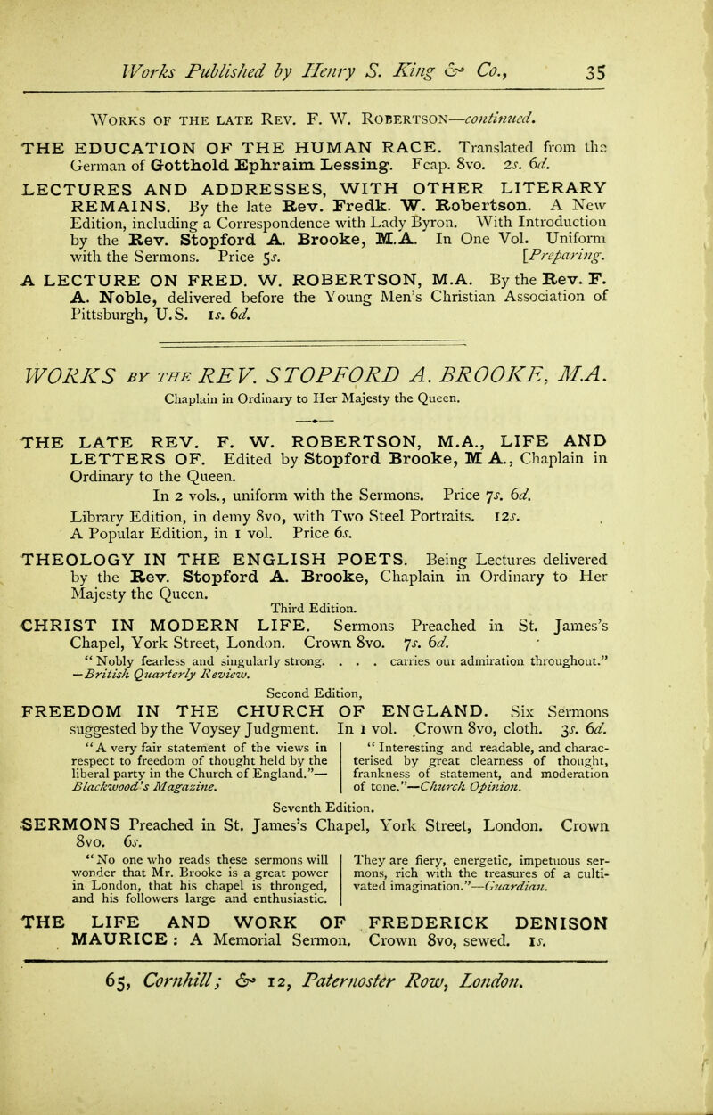 Works of the late Rev. F. W. Robertson—continued. THE EDUCATION OF THE HUMAN RACE. Translated from th- German of Gotthold Ephraim Lessing-. Fcap. 8vo. is. 6d. LECTURES AND ADDRESSES, WITH OTHER LITERARY REMAINS. By the late Rev. Fredk. W. Robertson. A New Edition, including a Correspondence with Lady Byron. With Introduction by the Rev. Stopford A. Brooke, M.A. In One Vol. Uniform with the Sermons. Price ^s. [Preparing. A LECTURE ON FRED. W. ROBERTSON, M.A. By the Rev. F. A. Noble, delivered before the Young Men's Christian Association of Pittsburgh, U.S. is. 6d. WORKS BY THE REV. STOPFORD A. BROOKE, M.A. Chaplain in Ordinary to Her Majesty the Queen. THE LATE REV. F. W. ROBERTSON, M.A., LIFE AND LETTERS OF. Edited by Stopford Brooke, MA., Chaplain in Ordinary to the Queen. In 2 vols., uniform W\t\\ the Sermons. Price 7^-. 6d. Library Edition, in demy 8vo, with Two Steel Portraits. 12s. A Popular Edition, in i vol. Price 6s. THEOLOGY IN THE ENGLISH POETS. Being Lectures delivered by the Rev. Stopford A. Brooke, Chaplain in Ordinary to Her Majesty the Queen. Third Edition. CHRIST IN MODERN LIFE. Sermons Preached in St. James's Chapel, York Street, London. Crown 8vo. ys. 6d.  Nobly fearless and singularly strong. . . . carries our admiration throughout. —British Quarterly Review. Second Edition, FREEDOM IN THE CHURCH OF ENGLAND. Six Sermons suggested by the Voysey Judgment. In i vol. Crown 8vo, cloth. 3^-. 6d. A very fair statement of the views in Interesting and readable, and charac- respect to freedom of thought held by the terised by great clearness of thought, liberal party in the Church of England.— frankness of statement, and moderation Blackwood's Mag;azi7te. of tone.—Church Opinion. Seventh Edition. ■SERMONS Preached in St. James's Chapel, York Street, London. Crown 8vo. 6s.  No one who reads these sermons will They are fiery, energetic, impetuous ser- wonder that Mr. Brooke is a great power mons, rich with the treasures of a culti- in London, that his chapel is thronged, vated imagination.—Giiardian. and his followers large and enthusiastic. THE LIFE AND WORK OF FREDERICK DENISON MAURICE : A Memorial Sermon. Crown 8vo, sewed, is.