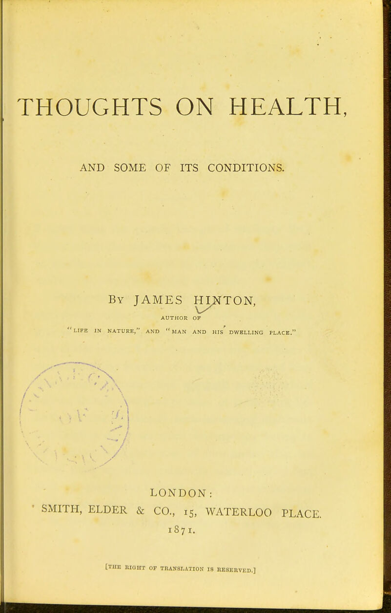 THOUGHTS ON HEALTH, AND SOME OF ITS CONDITIONS. By JAMES HILTON, AUTHOR OF 'LIFE IN NATURE, AND MAN AND HIS DWELLING PLACE. A LONDON: SMITH, ELDER & CO., 15, WATERLOO PLACE. 1871. [THE BIGHT OF TRANSLATION IS RESERVED.]