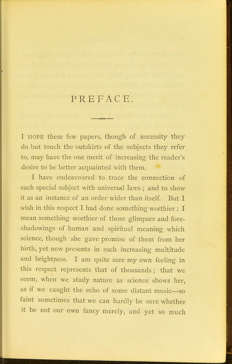 PREFACE. I HOPE these few papers, though of necessity they do but touch the outskirts of the subjects they refer to, may have the one merit of increasing the reader's desire to be better acquainted with them. I have endeavoured to trace the connection of each special subject with universal laws ; and to show it as an instance of an order wider than itself. But I wish in this respect I had done something worthier : I mean something worthier of those glimpses and fore- shadowings of human and spiritual meaning which science, though she gave promise of them from her birth, yet now presents in such increasing multitude and brightness. I am quite sure my own feeling in this respect represents that of thousands ; that we seem, when we study nature as science shows her, as if we caught the echo of some distant music—so faint sometimes that we can hardly be sure whether it be not our own fancy merely, and yet so much