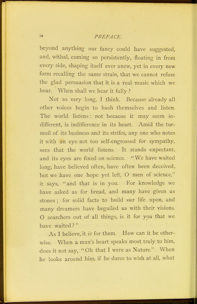 ir beyond anything our fancy could have suggested, and, withal, coming so persistently, floating in from every side, shaping itself ever anew, yet in every new form recalling the same strain, that we cannot refuse the glad persuasion that it is a real music which we hear. When shall we hear it fully ? Not so very long, I think. Because already all other voices begin to hush themselves and listen. The world listens: not because it may seem in- different, is indifference in its heart. Amid the tur- moil of its business and its strifes, any one who notes it with an eye not too self-engrossed for sympathy, sees that the world listens. It stands expectant, and its eyes are fixed on science.  We have waited long, have believed often, have often been deceived, but we .have one hope yet left, O men of science, it says, and that is in you. For knowledge we have asked as for bread, and many have given us stones ; for solid facts to build our life upon, and many dreamers have beguiled us with their visions. O searchers out of all things, is it for you that we have waited ?  As I believe, it is for them. How can it be other- wise. When a man's heart speaks most truly to him, does it not say,  Oh that I were as Nature. When he looks around him, if he dares to wish at all, what