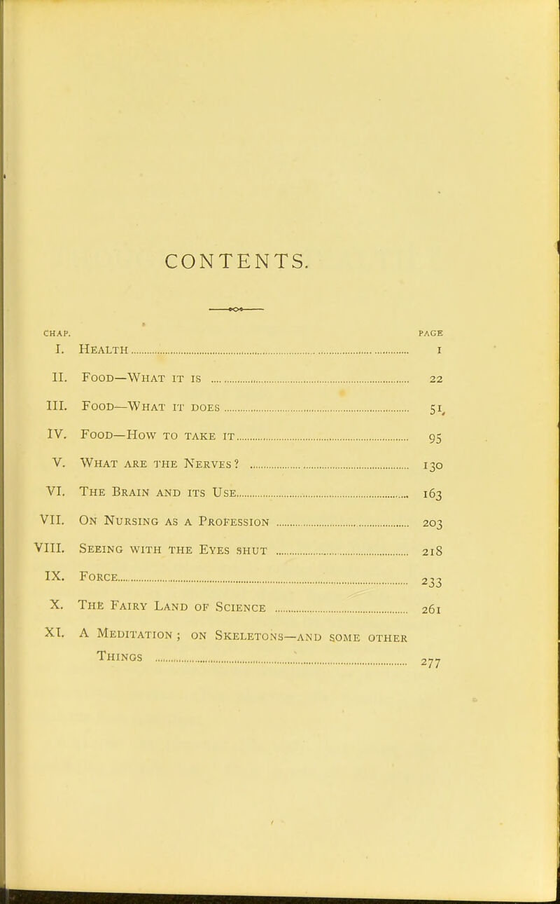 CONTENTS. CHAP. PAGE I. Health i II. Food—What it is 22 III. Food—What it does 51 IV. Food—How to take it 95 V. What are the Nerves? 130 VI. The Brain and its Use 163 VII. On Nursing as a Profession 203 VIII. Seeing with the Eyes shut 218 IX. Force 233 X. The Fairy Land of Science 261 XI. A Meditation ; on Skeletons—and some other Things