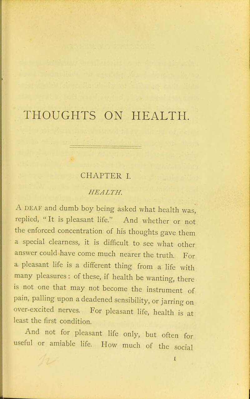 THOUGHTS ON HEALTH. CHAPTER I. HEALTH. A DEAF and dumb boy being asked what health was, replied,  It is pleasant life. And whether or not the enforced concentration of his thoughts gave them a special clearness, it is difficult to see what other answer could have come much nearer the truth. For a pleasant life is a different thing from a life with many pleasures : of these, if health be wanting, there is not one that may not become the instrument of pain, palling upon a deadened sensibility, or jarring on over-excited nerves. For pleasant life, health is at least the first condition. And not for pleasant life only, but often for useful or amiable life. How much of the social