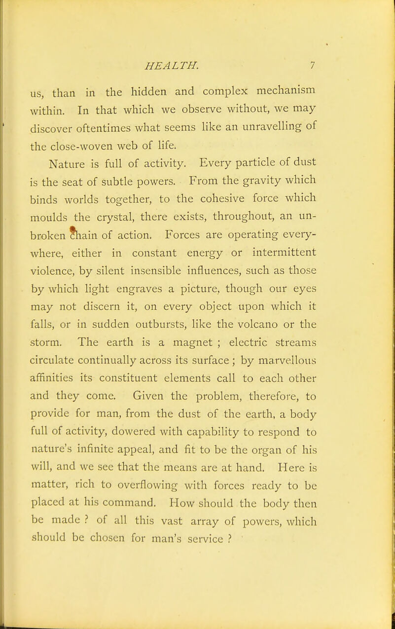 us, than in the hidden and complex mechanism within. In that which we observe without, we may discover oftentimes what seems like an unravelling of the close-woven web of life. Nature is full of activity. Every particle of dust is the seat of subtle powers. From the gravity which binds worlds together, to the cohesive force which moulds the crystal, there exists, throughout, an un- broken cWn of action. Forces are operating every- where, either in constant energy or intermittent violence, by silent insensible influences, such as those by which light engraves a picture, though our eyes may not discern it, on every object upon which it falls, or in sudden outbursts, like the volcano or the storm. The earth is a magnet ; electric streams circulate continually across its surface ; by marvellous affinities its constituent elements call to each other and they come. Given the problem, therefore, to provide for man, from the dust of the earth, a body full of activity, dowered with capability to respond to nature's infinite appeal, and fit to be the organ of his will, and we see that the means are at hand. Here is matter, rich to overflowing with forces ready to be placed at his command. How should the body then be made ? of all this vast array of powers, which should be chosen for man's service ?
