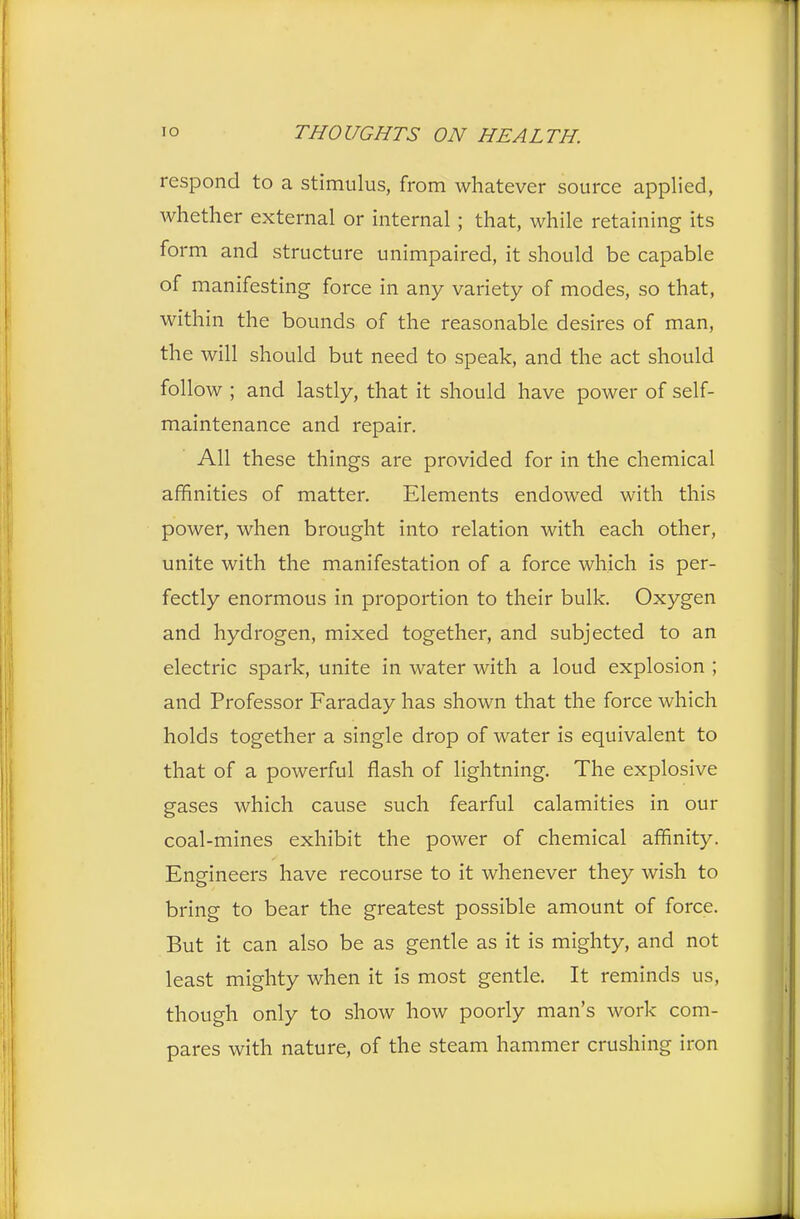 respond to a stimulus, from whatever source applied, whether external or internal ; that, while retaining its form and structure unimpaired, it should be capable of manifesting force in any variety of modes, so that, within the bounds of the reasonable desires of man, the will should but need to speak, and the act should follow ; and lastly, that it should have power of self- maintenance and repair. All these things are provided for in the chemical affinities of matter. Elements endowed with this power, when brought into relation with each other, unite with the manifestation of a force which is per- fectly enormous in proportion to their bulk. Oxygen and hydrogen, mixed together, and subjected to an electric spark, unite in water with a loud explosion ; and Professor Faraday has shown that the force which holds together a single drop of water is equivalent to that of a powerful flash of lightning. The explosive gases which cause such fearful calamities in our coal-mines exhibit the power of chemical affinity. Engineers have recourse to it whenever they wish to bring to bear the greatest possible amount of force. But it can also be as gentle as it is mighty, and not least mighty when it is most gentle. It reminds us, though only to show how poorly man's work com- pares with nature, of the steam hammer crushing iron