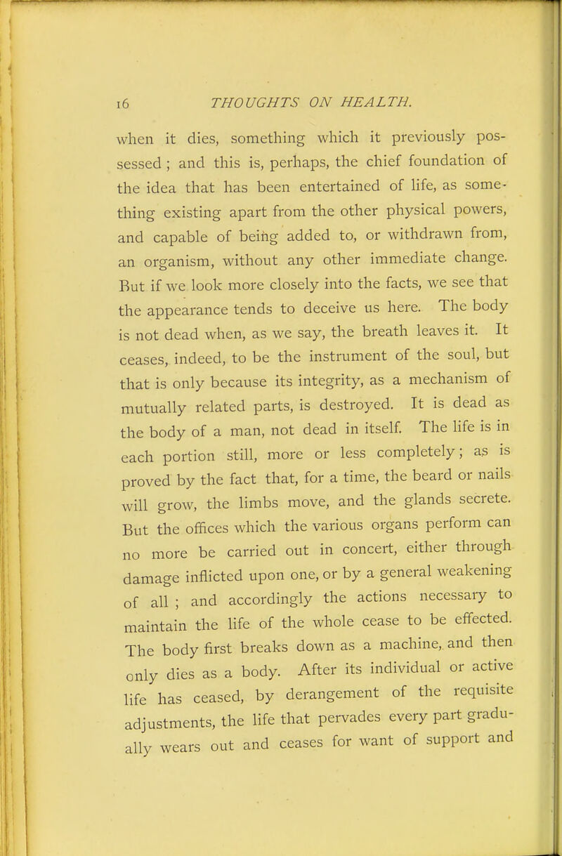 when it dies, something which it previously pos- sessed ; and this is, perhaps, the chief foundation of the idea that has been entertained of life, as some- thing existing apart from the other physical powers, and capable of being added to, or withdrawn from, an organism, without any other immediate change. Rut if we look more closely into the facts, we see that the appearance tends to deceive us here. The body is not dead when, as we say, the breath leaves it. It ceases, indeed, to be the instrument of the soul, but that is only because its integrity, as a mechanism of mutually related parts, is destroyed. It is dead as the body of a man, not dead in itself. The life is in each portion still, more or less completely; as is proved by the fact that, for a time, the beard or nails will grow, the limbs move, and the glands secrete. But the offices which the various organs perform can no more be carried out in concert, either through damage inflicted upon one, or by a general weakening of all ; and accordingly the actions necessary to maintain the life of the whole cease to be effected. The body first breaks down as a machine, and then only dies as a body. After its individual or active life has ceased, by derangement of the requisite adjustments, the life that pervades every part gradu- ally wears out and ceases for want of support and