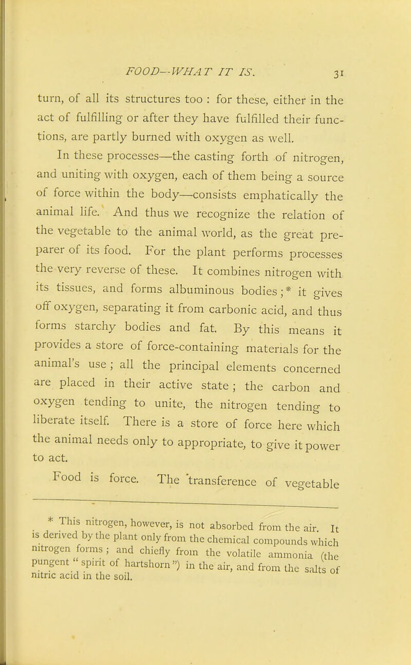 turn, of all its structures too : for these, either in the act of fulfilling or after they have fulfilled their func- tions, are partly burned with oxygen as well. In these processes—the casting forth of nitrogen, and uniting with oxygen, each of them being a source of force within the body—consists emphatically the animal life. And thus we recognize the relation of the vegetable to the animal world, as the great pre- parer of its food. For the plant performs processes the very reverse of these. It combines nitrogen with its tissues, and forms albuminous bodies;* it gives off oxygen, separating it from carbonic acid, and thus forms starchy bodies and fat. By this means it provides a store of force-containing materials for the animal's use ; all the principal elements concerned are placed in their active state; the carbon and oxygen tending to unite, the nitrogen tending to liberate itself. There is a store of force here which the animal needs only to appropriate, to give it power to act. Food is force. The 'transference of vegetable • Th1S nitrogen, however, is not absorbed from the air. It is derived by the plant only from the chemical compounds which nitrogen forms ; and chiefly from the volatile ammonia (the pungent spirit of hartshorn) in the air, and from the salts of nitric acid in the soil.