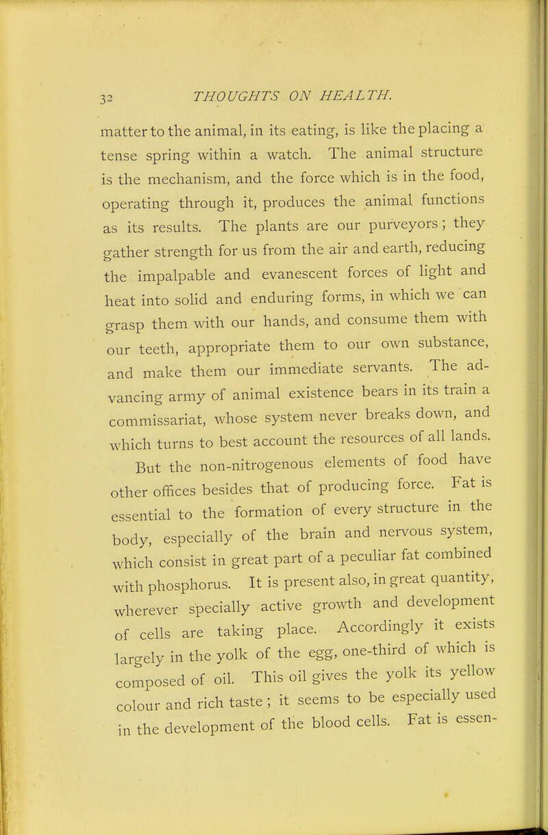 matter to the animal, in its eating, is like the placing a tense spring within a watch. The animal structure is the mechanism, and the force which is in the food, operating through it, produces the animal functions as its results. The plants are our purveyors ; they gather strength for us from the air and earth, reducing the impalpable and evanescent forces of light and heat into solid and enduring forms, in which we can grasp them with our hands, and consume them with our teeth, appropriate them to our own substance, and make them our immediate servants. The ad- vancing army of animal existence bears in its train a commissariat, whose system never breaks down, and which turns to best account the resources of all lands. But the non-nitrogenous elements of food have other offices besides that of producing force. Fat is essential to the formation of every structure in the body, especially of the brain and nervous system, which consist in great part of a peculiar fat combined with phosphorus. It is present also, in great quantity, wherever specially active growth and development of cells are taking place. Accordingly it exists lar-ely in the yolk of the egg, one-third of which is composed of oil. This oil gives the yolk its yellow colour and rich taste ; it seems to be especially used in the development of the blood cells. Fat is essen-