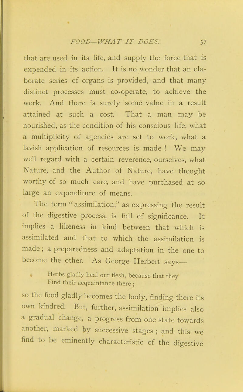 that are used in its life, and supply the force that is expended in its action. It is no wonder that an ela- borate series of organs is provided, and that many- distinct processes must co-operate, to achieve the work. And there is surely some value in a result attained at such a cost. That a man may be nourished, as the condition of his conscious life, what a multiplicity of agencies are set to work, what a lavish application of resources is made ! We may well regard with a certain reverence, ourselves, what Nature, and the Author of Nature, have thought worthy of so much care, and have purchased at so large an expenditure of means. The term  assimilation, as expressing the result of the digestive process, is full of significance. It implies a likeness in kind between that which is assimilated and that to which the assimilation is made; a preparedness and adaptation in the one to become the other. As George Herbert says- Herbs gladly heal our flesh, because that they Find their acquaintance there ; so the food gladly becomes the body, finding there its own kindred. But, further, assimilation implies also a gradual change, a progress from one state towards another, marked by successive stages ; and this we find to be eminently characteristic of the digestive