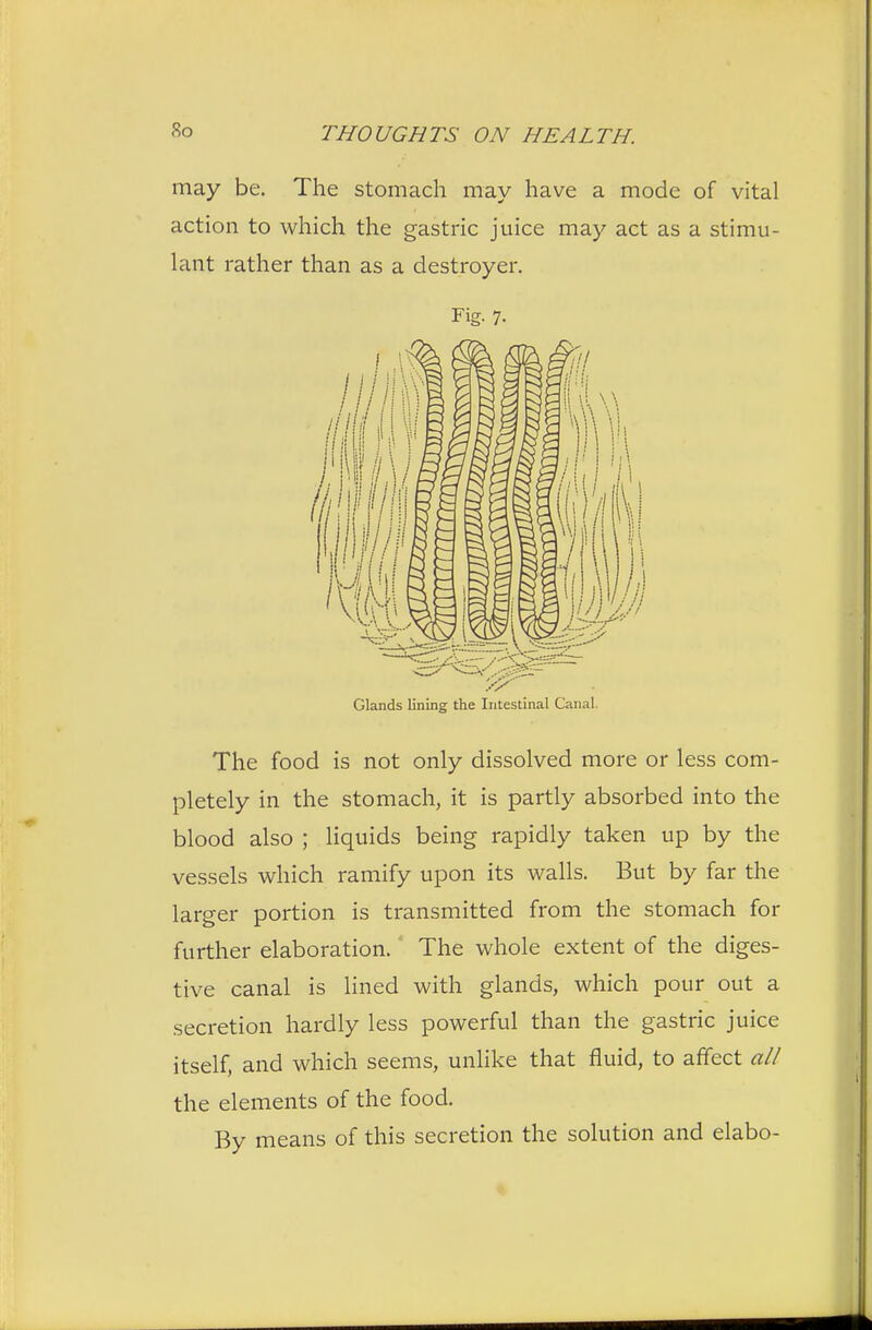 So may be. The stomach may have a mode of vital action to which the gastric juice may act as a stimu- lant rather than as a destroyer. Fig- 7- Glands lining the Intestinal Canal. The food is not only dissolved more or less com- pletely in the stomach, it is partly absorbed into the blood also ; liquids being rapidly taken up by the vessels which ramify upon its walls. But by far the larger portion is transmitted from the stomach for further elaboration. The whole extent of the diges- tive canal is lined with glands, which pour out a secretion hardly less powerful than the gastric juice itself, and which seems, unlike that fluid, to affect all the elements of the food. By means of this secretion the solution and elabo-