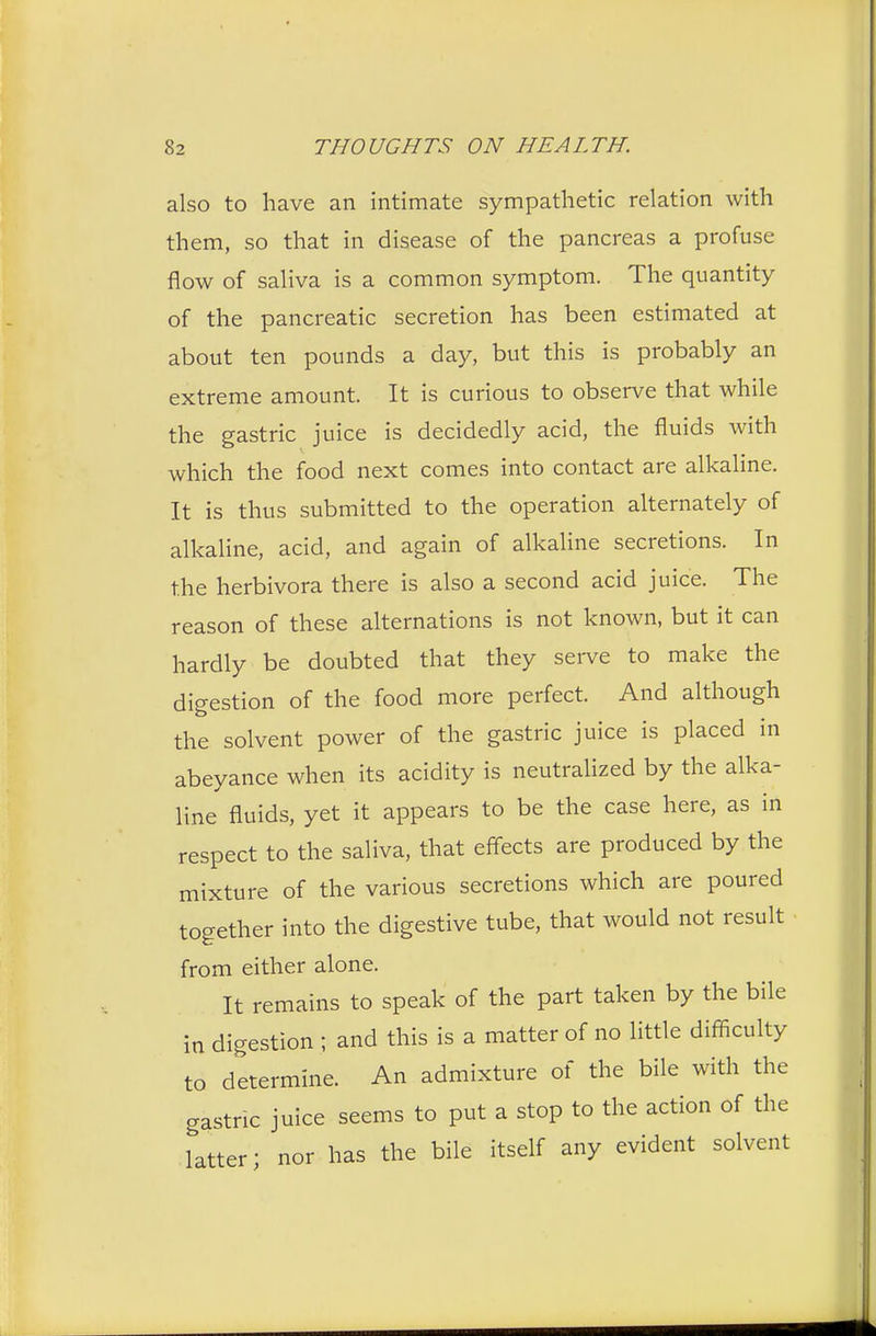 also to have an intimate sympathetic relation with them, so that in disease of the pancreas a profuse flow of saliva is a common symptom. The quantity of the pancreatic secretion has been estimated at about ten pounds a day, but this is probably an extreme amount. It is curious to observe that while the gastric juice is decidedly acid, the fluids with which the food next comes into contact are alkaline. It is thus submitted to the operation alternately of alkaline, acid, and again of alkaline secretions. In the herbivora there is also a second acid juice. The reason of these alternations is not known, but it can hardly be doubted that they serve to make the digestion of the food more perfect. And although the solvent power of the gastric juice is placed in abeyance when its acidity is neutralized by the alka- line fluids, yet it appears to be the case here, as in respect to the saliva, that effects are produced by the mixture of the various secretions which are poured together into the digestive tube, that would not result from either alone. It remains to speak of the part taken by the bile in digestion ; and this is a matter of no little difficulty to determine. An admixture of the bile with the gastric juice seems to put a stop to the action of the latter; nor has the bile itself any evident solvent