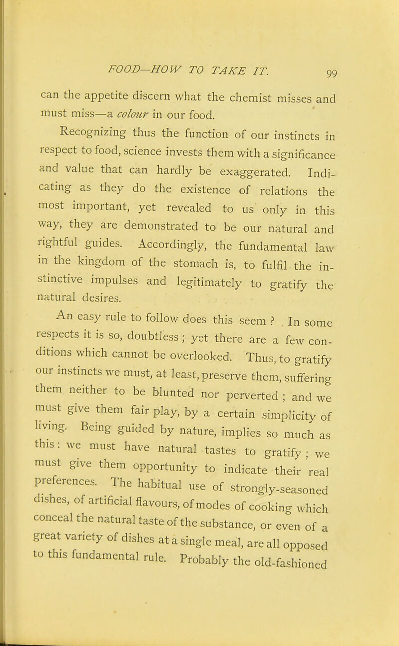 can the appetite discern what the chemist misses and must miss—a colour in our food. Recognizing thus the function of our instincts in respect to food, science invests them with a significance and value that can hardly be exaggerated. Indi- cating as they do the existence of relations the most important, yet revealed to us only in this way, they are demonstrated to be our natural and rightful guides. Accordingly, the fundamental law in the kingdom of the stomach is, to fulfil the in- stinctive impulses and legitimately to gratify the natural desires. An easy rule to follow does this seem ? In some respects it is so, doubtless; yet there are a few con- ditions which cannot be overlooked. Thus, to gratify our instincts we must, at least, preserve them, suffering them neither to be blunted nor perverted ; and we must give them fair play, by a certain simplicity of living. Being guided by nature, implies so much as this: we must have natural tastes to gratify ; we must give them opportunity to indicate their'real preference, The habitual use of strongly-seasoned dishes, of artificial flavours, of modes of cooking which conceal the natural taste of the substance, or even of a great variety of dishes at a single meal, are all opposed to this fundamental rule. Probably the old-fashioned