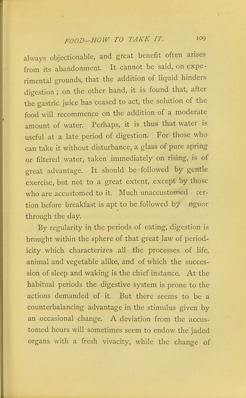 always objectionable, and great benefit often arises from its abandonment. It cannot be said, on expe- rimental grounds, that the addition of liquid hinders digestion ; on the other hand, it is found that, after the gastric juice has ceased to act, the solution of the food will recommence on the addition of a moderate amount of water. Perhaps, it is thus that water is useful at a late period of digestion. For those who can take it without disturbance, a glass of pure spring or filtered water, taken immediately on rising, is of great advantage. It should be followed by gentle exercise, but not to a great extent, except by those who are accustomed to it. Much unaccustomed cer- tion before breakfast is apt to be followed by nguor through the day. By regularity in the periods of eating, digestion is brought within the sphere of that great law of period- icity which characterizes all the processes of life, animal and vegetable alike, and of which the succes- sion of sleep and waking is the chief instance. At the habitual periods the digestive system is prone to the actions demanded of it. But there seems to be a counterbalancing advantage in the stimulus given by an occasional change. A deviation from the accus- tomed hours will sometimes seem to endow the jaded organs with a fresh vivacity, while the change of