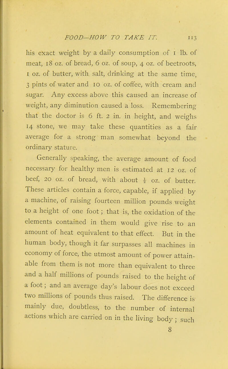 his exact weight by a daily consumption of 1 lb. of meat, 18 oz. of bread, 6 oz. of soup, 4 oz. of beetroots, 1 oz. of butter, with salt, drinking- at the same time, 3 pints of water and 10 oz. of coffee, with cream and sugar. Any excess above this caused an increase of weight, any diminution caused a loss. Remembering that the doctor is 6 ft. 2 in. in height, and weighs 14 stone, we may take these quantities as a fair average for a strong man somewhat beyond the ordinary stature. Generally speaking, the average amount of food necessary for healthy men is estimated at 12 oz. of beef, 20 oz. of bread, with about \ oz. of butter. These articles contain a force, capable, if applied by a machine, of raising fourteen million pounds weight to a height of one foot; that is, the oxidation of the elements contained in them would give rise to an amount of heat equivalent to that effect. But in the human body, though it far surpasses all machines in economy of force, the utmost amount of power attain- able from them is not more than equivalent to three and a half millions of pounds raised to the height of a foot; and an average day's labour does not exceed two millions of pounds thus raised. The difference is mainly due, doubtless, to the number of internal actions which are carried on in the living body ; such 8