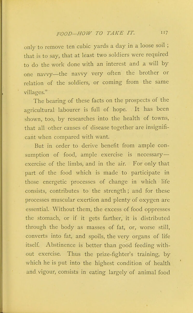 only to remove ten cubic yards a day in a loose soil ; that is to say, that at least two soldiers were required to do the work done with an interest and a will by one navvy—the navvy very often the brother or relation of the soldiers, or coming from the same villages. The bearing of these facts on the prospects of the agricultural labourer is full of hope. It has been shown, too, by researches into the health of towns, that all other causes of disease together are insignifi- cant when compared with want. But in order to derive benefit from ample con- sumption of food, ample exercise is necessary— exercise of the limbs, and in the air. For only that part of the food which is made to participate in those energetic processes of change in which life consists, contributes to the strength ; and for these processes muscular exertion and plenty of oxygen are essential. Without them, the excess of food oppresses the stomach, or if it gets farther, it is distributed through the body as masses of fat, or, worse still, converts into fat, and spoils, the very organs of life itself. Abstinence is better than good feeding with- out exercise. Thus the prize-fighter's training, by which he is put into the highest condition of health and vigour, consists in eating largely of animal food