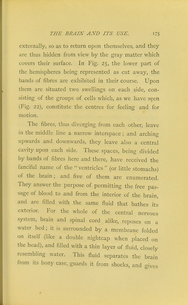 externally, so as to return upon themselves, and they are thus hidden from view by the gray matter which covers their surface. In Fig. 25, the lower part of the hemispheres being represented as cut away, the bands of fibres are exhibited in their course. Upon them are situated two swellings on each side, con- sisting of the groups of cells which, as we have seen (Fig. 22), constitute the centres for feeling and for motion. The fibres, thus diverging from each other, leave in the middle line a narrow interspace ; and arching upwards and downwards, they leave also a central cavity upon each side. These spaces, being divided by bands of fibres here and there, have received the fanciful name of the  ventricles  (or little stomachs) of the brain; and five of them are enumerated. They answer the purpose of permitting the free pas- sage of blood to and from the interior of the brain, and are filled with the same fluid that bathes its exterior. For the whole of the central nervous system, brain and spinal cord alike, reposes on a water bed ; it is surrounded by a membrane folded on itself (like a double nightcap when placed on the head), and filled with a thin layer of fluid, closely resembling water. This fluid separates the brain from its bony case, guards it from shocks, and gives