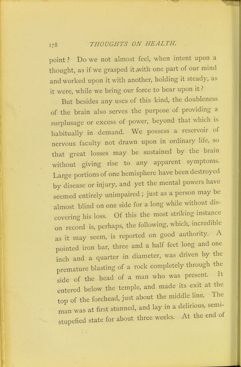 point ? Do we not almost feel, when intent upon a thought, as if we grasped it,with one part of our mind and worked upon it with another, holding it steady, as it were, while we bring our force to bear upon it ? But besides any uses of this kind, the doubleness of the brain also serves the purpose of providing a surplusage or excess of power, beyond that which is habitually in demand. We possess a reservoir of nervous faculty not drawn upon in ordinary life, so that great losses may be sustained by the brain without giving rise to any apparent symptoms. Large portions of one hemisphere have been destroyed by disease or injury, and yet the mental powers have seemed entirely unimpaired ; just as a person may be almost blind on one side for a long while without dis- covering his loss. Of this the most striking instance on record is, perhaps, the following, which, incredible as it may seem, is reported on good authority. A pointed iron bar, three and a half feet long and one inch and a quarter in diameter, was driven by the premature blasting of a rock completely through the side of the head of a man who was present. It entered below the temple, and made its exit at the top of the forehead, just about the middle line. The man was at first stunned, and lay in a delirious, semi- stupefied state for about three weeks. At the end of