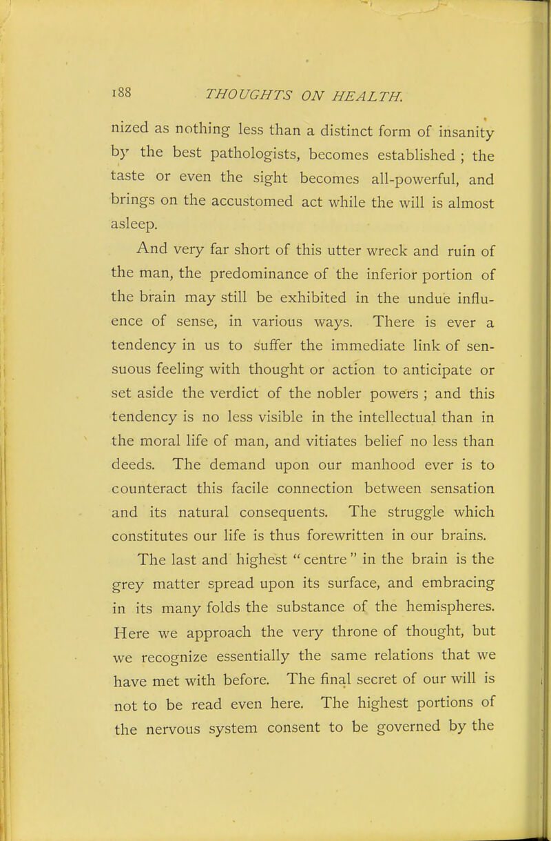nized as nothing less than a distinct form of insanity by the best pathologists, becomes established ; the taste or even the sight becomes all-powerful, and brings on the accustomed act while the will is almost asleep. And very far short of this utter wreck and ruin of the man, the predominance of the inferior portion of the brain may still be exhibited in the undue influ- ence of sense, in various ways. There is ever a tendency in us to suffer the immediate link of sen- suous feeling with thought or action to anticipate or set aside the verdict of the nobler powers ; and this tendency is no less visible in the intellectual than in the moral life of man, and vitiates belief no less than deeds. The demand upon our manhood ever is to counteract this facile connection between sensation and its natural consequents. The struggle which constitutes our life is thus forewritten in our brains. The last and highest  centre  in the brain is the grey matter spread upon its surface, and embracing in its many folds the substance of the hemispheres. Here we approach the very throne of thought, but we recognize essentially the same relations that we have met with before. The final secret of our will is not to be read even here. The highest portions of the nervous system consent to be governed by the