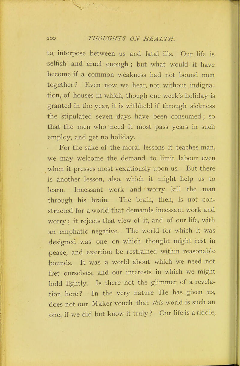 to interpose between us and fatal ills. Our life is selfish and cruel enough ; but what would it have become if a common weakness had not bound men together ? Even now we hear, not without indigna- tion, of houses in which, though one week's holiday is granted in the year, it is withheld if through sickness the stipulated seven days have been consumed; so that the men who need it most pass years in such employ, and get no holiday. For the sake of the moral lessons it teaches man, we may welcome the demand to limit labour even when it presses most vexatiously upon us. But there is another lesson, also, which it might help us to learn. Incessant work and worry kill the man through his brain. The brain, then, is not con- structed for a world that demands incessant work and worry ; it rejects that view of it, and of our life, with an emphatic negative. The world for which it was designed was one on which thought might rest in peace, and exertion be restrained within reasonable bounds. It was a world about which we need not fret ourselves, and our interests in which we might hold lightly. Is there not the glimmer of a revela- tion here? In the very nature He has given us, does not our Maker vouch that this world is such an one, if we did but know it truly ? Our life is a riddle,