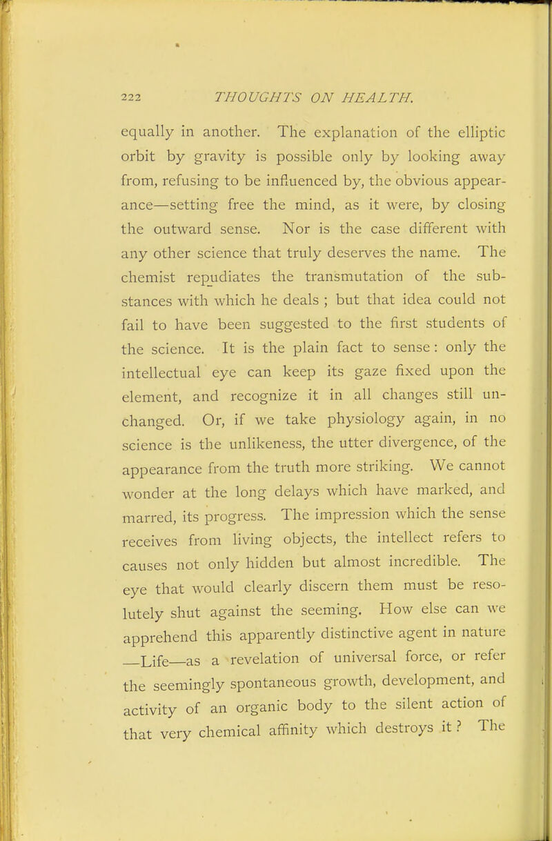 equally in another. The explanation of the elliptic orbit by gravity is possible only by looking away from, refusing to be influenced by, the obvious appear- ance—setting free the mind, as it were, by closing the outward sense. Nor is the case different with any other science that truly deserves the name. The chemist repudiates the transmutation of the sub- stances with which he deals ; but that idea could not fail to have been suggested to the first students of the science. It is the plain fact to sense: only the intellectual eye can keep its gaze fixed upon the element, and recognize it in all changes still un- changed. Or, if we take physiology again, in no science is the unlikeness, the utter divergence, of the appearance from the truth more striking. We cannot wonder at the long delays which have marked, and marred, its progress. The impression which the sense receives from living objects, the intellect refers to causes not only hidden but almost incredible. The eye that would clearly discern them must be reso- lutely shut against the seeming. How else can we apprehend this apparently distinctive agent in nature Life as a revelation of universal force, or refer the seemingly spontaneous growth, development, and activity of an organic body to the silent action of that very chemical affinity which destroys it ? The