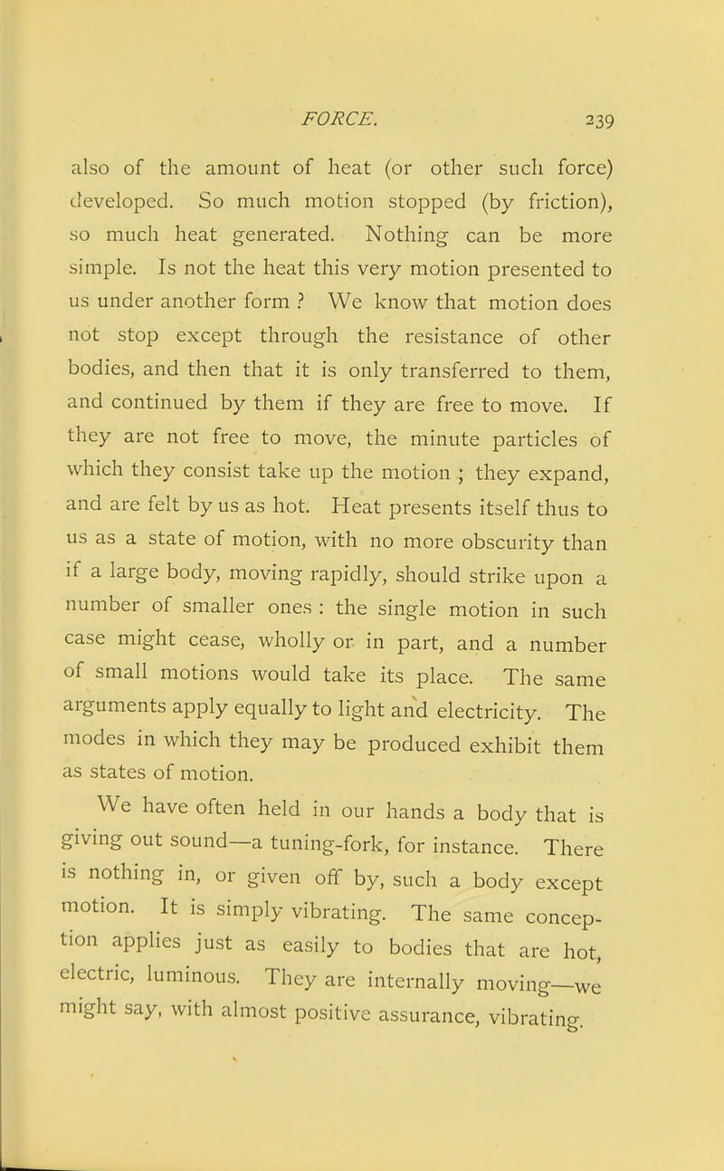 also of the amount of heat (or other such force) developed. So much motion stopped (by friction), so much heat generated. Nothing can be more simple. Is not the heat this very motion presented to us under another form ? We know that motion does not stop except through the resistance of other bodies, and then that it is only transferred to them, and continued by them if they are free to move. If they are not free to move, the minute particles of which they consist take up the motion j they expand, and are felt by us as hot. Heat presents itself thus to us as a state of motion, with no more obscurity than if a large body, moving rapidly, should strike upon a number of smaller ones : the single motion in such case might cease, wholly or in part, and a number of small motions would take its place. The same arguments apply equally to light and electricity. The modes in which they may be produced exhibit them as states of motion. We have often held in our hands a body that is giving out sound—a tuning-fork, for instance. There is nothing in, or given off by, such a body except motion. It is simply vibrating. The same concep- tion applies just as easily to bodies that are hot, electric, luminous. They are internally moving—we might say, with almost positive assurance, vibrating.