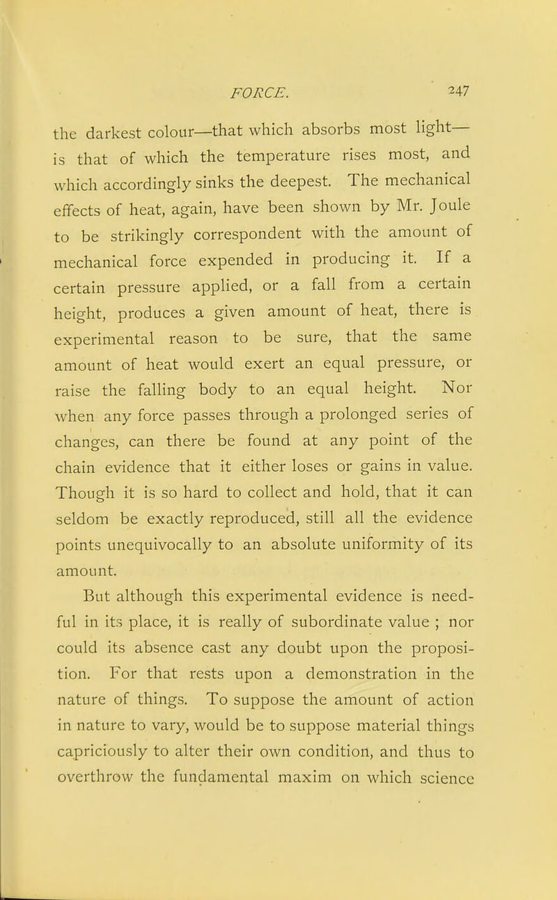 the darkest colour—that which absorbs most light— is that of which the temperature rises most, and which accordingly sinks the deepest. The mechanical effects of heat, again, have been shown by Mr. Joule to be strikingly correspondent with the amount of mechanical force expended in producing it. If a certain pressure applied, or a fall from a certain height, produces a given amount of heat, there is experimental reason to be sure, that the same amount of heat would exert an equal pressure, or raise the falling body to an equal height. Nor when any force passes through a prolonged series of changes, can there be found at any point of the chain evidence that it either loses or gains in value. Though it is so hard to collect and hold, that it can seldom be exactly reproduced, still all the evidence points unequivocally to an absolute uniformity of its amount. But although this experimental evidence is need- ful in its place, it is really of subordinate value ; nor could its absence cast any doubt upon the proposi- tion. For that rests upon a demonstration in the nature of things. To suppose the amount of action in nature to vary, would be to suppose material things capriciously to alter their own condition, and thus to overthrow the fundamental maxim on which science