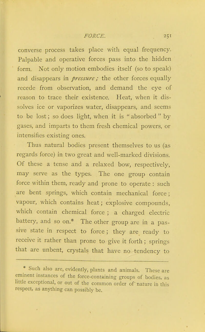converse process takes place with equal frequency. Palpable and operative forces pass into the hidden form. Not only motion embodies itself (so to speak) and disappears in pressure; the other forces equally recede from observation, and demand the eye of reason to trace their existence. Heat, when it dis- solves ice or vaporizes water, disappears, and seems to be lost; so does light, when it is  absorbed  by gases, and imparts to them fresh chemical powers, or intensifies existing ones. Thus natural bodies present themselves to us (as regards force) in two great and well-marked divisions. Of these a tense and a relaxed bow, respectively, may serve as the types. The one group contain force within them, ready and prone to operate : such are bent springs, which contain mechanical force; vapour, which contains heat; explosive compounds, which contain chemical force ; a charged electric battery, and so on* The other group are in a pas- sive state in respect to force ; they are ready to receive it rather than prone to give it forth; springs that are unbent, crystals that have no tendency to * Such also are, evidently, plants and animals. These are eminent instances of the force-containing groups of bodies, as little exceptional, or out of the common order of nature in this respect, as anything can possibly be.