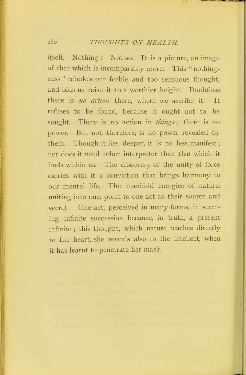 itself. Nothing ? Not so. It is a picture, an image of that which is incomparably more. This  nothing- ness  rebukes our feeble and too sensuous thought, and bids us raise it to a worthier height. Doubtless there is no action there, where we ascribe it. It refuses to be found, because it ought not to be sought. There is no action in things; there is no power. But not, therefore, is no power revealed by them. Though it lies deeper, it is no less manifest; nor does it need other interpreter than that which it finds within us. The discovery of the unity of force carries with it a conviction that brings harmony to our mental life. The manifold energies of nature, uniting into one, point to one act as their source and secret. One act, perceived in many forms, in seem- ing infinite succession because, in truth, a present infinite ; this thought, which nature teaches directly to the heart, she reveals also to the intellect, when it has learnt to penetrate her mask.