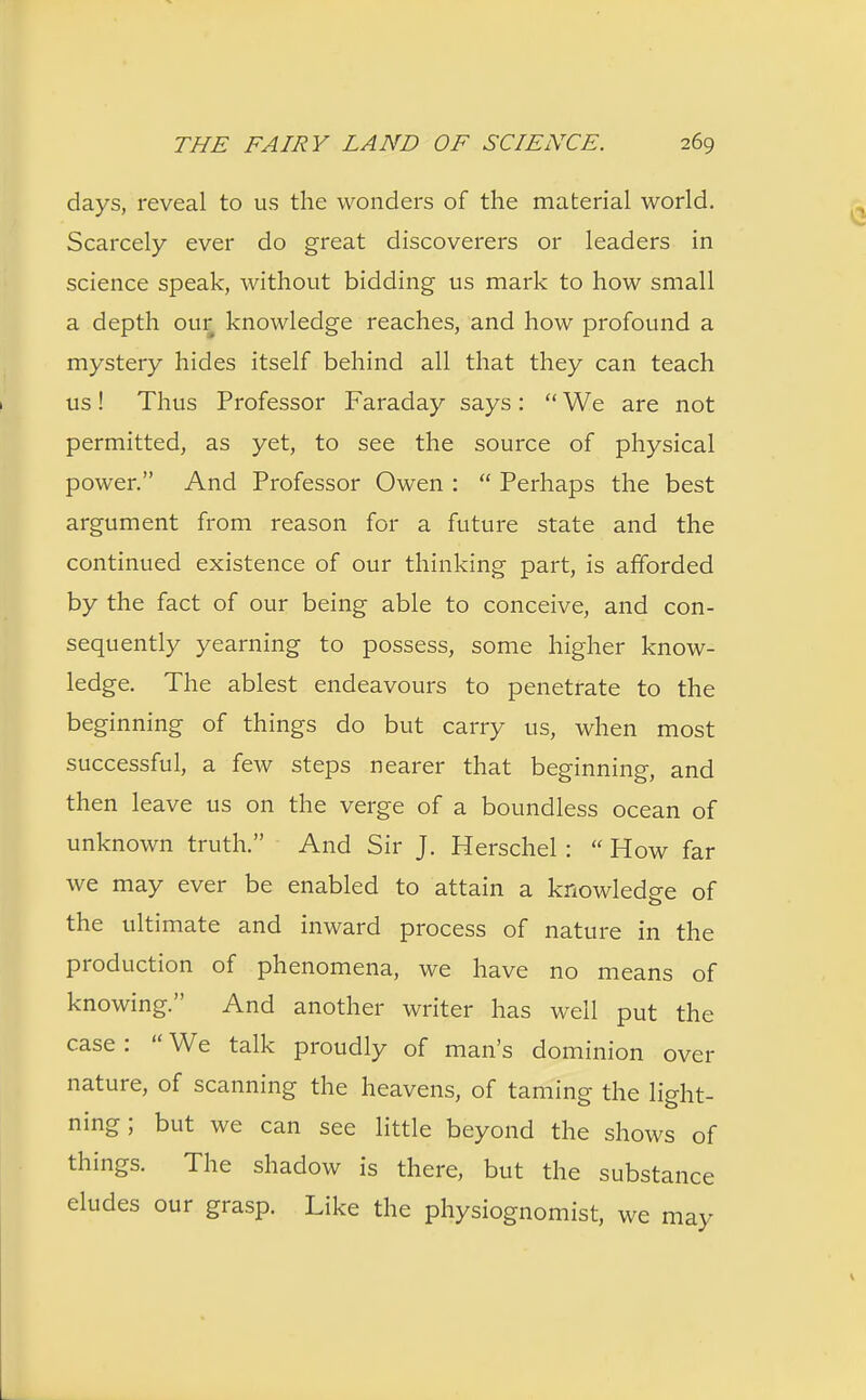 days, reveal to us the wonders of the material world. Scarcely ever do great discoverers or leaders in science speak, without bidding us mark to how small a depth our knowledge reaches, and how profound a mystery hides itself behind all that they can teach us! Thus Professor Faraday says:  We are not permitted, as yet, to see the source of physical power. And Professor Owen :  Perhaps the best argument from reason for a future state and the continued existence of our thinking part, is afforded by the fact of our being able to conceive, and con- sequently yearning to possess, some higher know- ledge. The ablest endeavours to penetrate to the beginning of things do but carry us, when most successful, a few steps nearer that beginning, and then leave us on the verge of a boundless ocean of unknown truth. And Sir J. Herschel :  How far we may ever be enabled to attain a knowledge of the ultimate and inward process of nature in the production of phenomena, we have no means of knowing. And another writer has well put the case: We talk proudly of man's dominion over nature, of scanning the heavens, of taming the light- ning; but we can see little beyond the shows of things. The shadow is there, but the substance eludes our grasp. Like the physiognomist, we may
