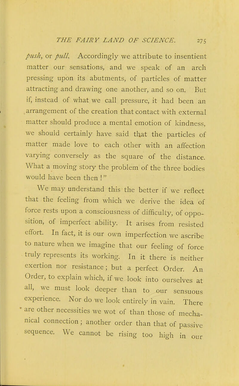 pushy or pull. Accordingly we attribute to insentient matter our sensations, and we speak of an arch pressing upon its abutments, of particles of matter attracting and drawing one another, and so on. But if, instead of what we call pressure, it had been an arrangement of the creation that contact with external matter should produce a mental emotion of kindness, we should certainly have said that the particles of matter made love to each other with an affection varying conversely as the square of the distance. What a moving story the problem of the three bodies would have been then ! We may understand this the better if we reflect that the feeling from which we derive the idea of force rests upon a consciousness of difficulty, of oppo- sition, of imperfect ability. It arises from resisted effort. In fact, it is our own imperfection we ascribe to nature when we imagine that our feeling of force truly represents its working. In it there is neither exertion nor resistance; but a perfect Order. An Order, to explain which, if we look into ourselves at all, we must look deeper than to our sensuous experience. Nor do we look entirely in vain. There are other necessities we wot of than those of mecha- nical connection ; another order than that of passive sequence. We cannot be rising too high in our