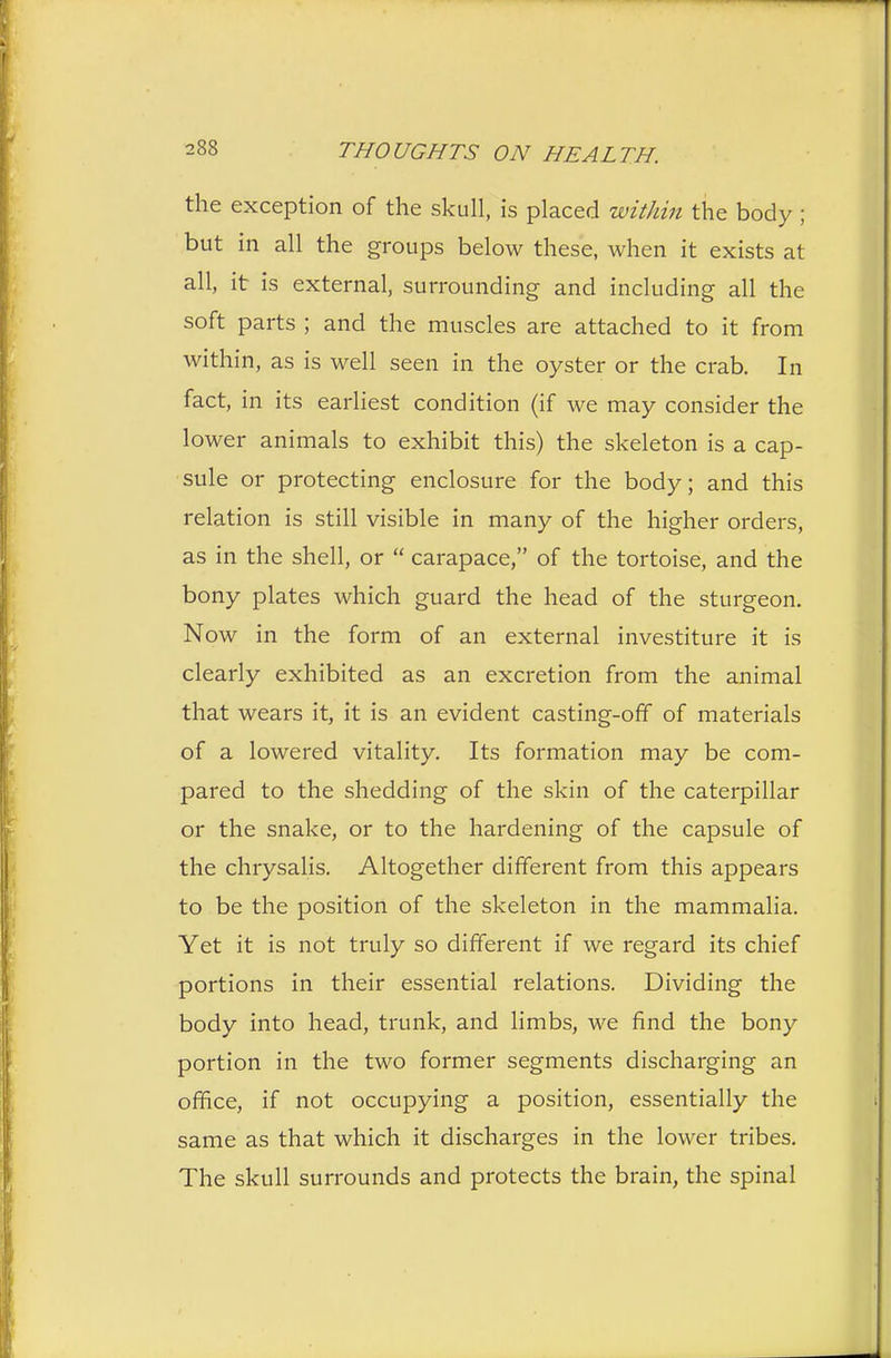 the exception of the skull, is placed within the body ; but in all the groups below these, when it exists at all, it is external, surrounding and including all the soft parts ; and the muscles are attached to it from within, as is well seen in the oyster or the crab. In fact, in its earliest condition (if we may consider the lower animals to exhibit this) the skeleton is a cap- sule or protecting enclosure for the body; and this relation is still visible in many of the higher orders, as in the shell, or  carapace, of the tortoise, and the bony plates which guard the head of the sturgeon. Now in the form of an external investiture it is clearly exhibited as an excretion from the animal that wears it, it is an evident casting-off of materials of a lowered vitality. Its formation may be com- pared to the shedding of the skin of the caterpillar or the snake, or to the hardening of the capsule of the chrysalis. Altogether different from this appears to be the position of the skeleton in the mammalia. Yet it is not truly so different if we regard its chief portions in their essential relations. Dividing the body into head, trunk, and limbs, we find the bony portion in the two former segments discharging an office, if not occupying a position, essentially the same as that which it discharges in the lower tribes. The skull surrounds and protects the brain, the spinal