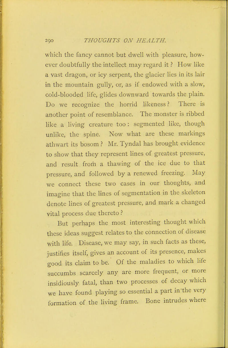 which the fancy cannot but dwell with pleasure, how- ever doubtfully the intellect may regard it ? How like a vast dragon, or icy serpent, the glacier lies in its lair in the mountain gully, or, as if endowed with a slow, cold-blooded life, glides downward towards the plain. Do we recognize the horrid likeness ? There is another point of resemblance. The monster is ribbed like a living creature too : segmented like, though unlike, the spine. Now what are these markings athwart its bosom ? Mr. Tyndal has brought evidence to show that they represent lines of greatest pressure, and result from a thawing of the ice due to that pressure, and followed by a renewed freezing. May we connect these two cases in our thoughts, and imagine that the lines of segmentation in the skeleton denote lines of greatest pressure, and mark a changed vital process due thereto ? But perhaps the most interesting thought which these ideas suggest relates to the connection of disease with life. Disease, we may say, in such facts as these, justifies itself, gives an account of its presence, makes good its claim to be. Of the maladies to which life succumbs scarcely any are more frequent, or more insidiously fatal, than two processes of decay which we have found playing so essential a part in'the very formation of the living frame. Bone intrudes where