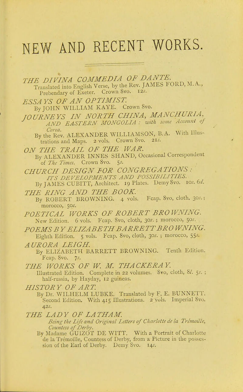 NEW AND RECENT WORKS. THE DIVINA COMMEDIA OF DANTE. Translated into English Verse, by the Rev. JAMES FORD, M. A., Prebendary of Exeter. Crown 8vo. 12 s. ESSA YS OF AN OPTIMIST By JOHN WILLIAM KAYE. Crown 8vo. TOURNEYS IN NORTH CHINA, MANCHURIA AND EASTERN MONGOLIA : with some Account of By the°Rev. ALEXANDER WILLIAMSON, B.A. With Illus- trations and Maps. 2 vols. Crown 8vo. 21s. ON THE TRAIL OF THE WAR. By ALEXANDER INNES SHAND, Occasional Correspondent of The Times. Crown 8vo. Sj. CHURCH DESIGN FOR CONGREGATIONS: ITS DEVELOPMENTS AND POSSIBILITIES. By JAMES CUBITT, Architect. 19 Plates. Demy8vo. icv. 6d. THE RING AND THE BOOK. By ROBERT BROWNING. 4 vols. Fcap. 8vo, cloth. 30J.; morocco, 50J. POETICAL WORKS OF ROBERT BROWNING. New Edition. 6 vols. Fcap. Svo, cloth, 30J. ; morocco, 50J. POEMS BY ELIZABETH BARRETT BRO WNING. Eighth Edition. 5 vols. Fcap. 8vo, cloth, 30J. ; morocco, 5 5J. AURORA LEIGH. By ELIZABETH BARRETT BROWNING. Tenth Edition. Fcap. 8vo. 7-r. THE WORKS OF W. M. THA CKERA Y. Illustrated Edition. Complete in 22 volumes. 8vo, cloth, 8/. $s. ; half-russia, by Hayday, 12 guineas. HIS TOR Y OF ART. By Dr. WILHELM LUBKE. Translated by F. E. BUNNETT. Second Edition. With 415 Illustrations. 2 vols. Imperial 8vo. 42s. THE LADY OF LATHAM. Being the Life and Original Letters of Charlotte de la Tremoillc, Countess of Derby. By Madame GU1ZOT DE WITT. With a Portrait of Charlotte de la Tremoille, Countess of Derby, from a Picture in the posses- sion of the Earl of Derby. Demy Svo. 14J.
