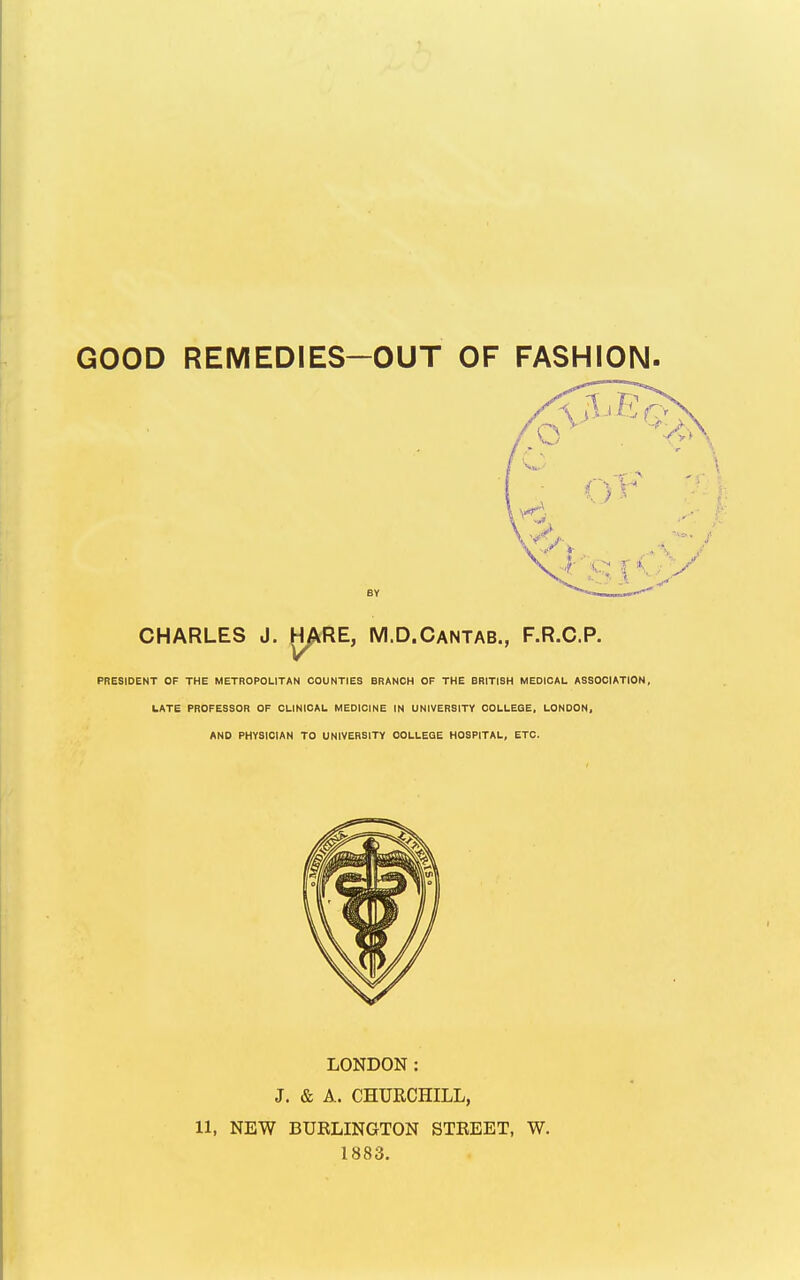 GOOD REMEDIES-OUT OF FASHION CHARLES J. JH/kRE, M.D.Cantab., F.R.C.P. PRESIDENT OF THE METROPOLITAN COUNTIES BRANCH OF THE BRITISH MEDICAL ASSOCIATION, LATE PROFESSOR OF CLINICAL MEDICINE IN UNIVERSITY COLLEQE, LONDON, AND PHYSICIAN TO UNIVERSITY OOLLESE HOSPITAL, ETC. LONDON: J. & A. CHURCHILL, 11, NEW BUBLINGTON STREET, W. 1883.