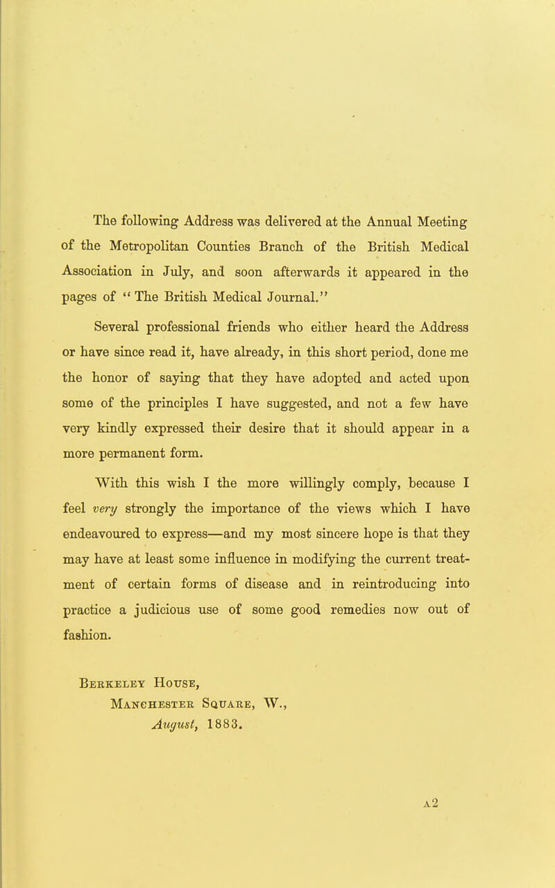 The following Address was delivered at the Annual Meeting of the Metropolitan Counties Branch of the British Medical Association in July, and soon afterwards it appeared in the pages of  The British Medical Journal. Several professional friends who either heard the Address or have since read it, have already, in this short period, done me the honor of saying that they have adopted and acted upon some of the principles I have suggested, and not a few have very kindly expressed their desire that it should appear in a more permanent form. With this wish I the more willingly comply, because I feel very strongly the importance of the views which I have endeavoured to express—and my most sincere hope is that they may have at least some influence in modifying the current treat- ment of certain forms of disease and in reintroducing into practice a judicious use of some good remedies now out of fashion. Berkeley House, Manchester Square, W., August, 1883. a2