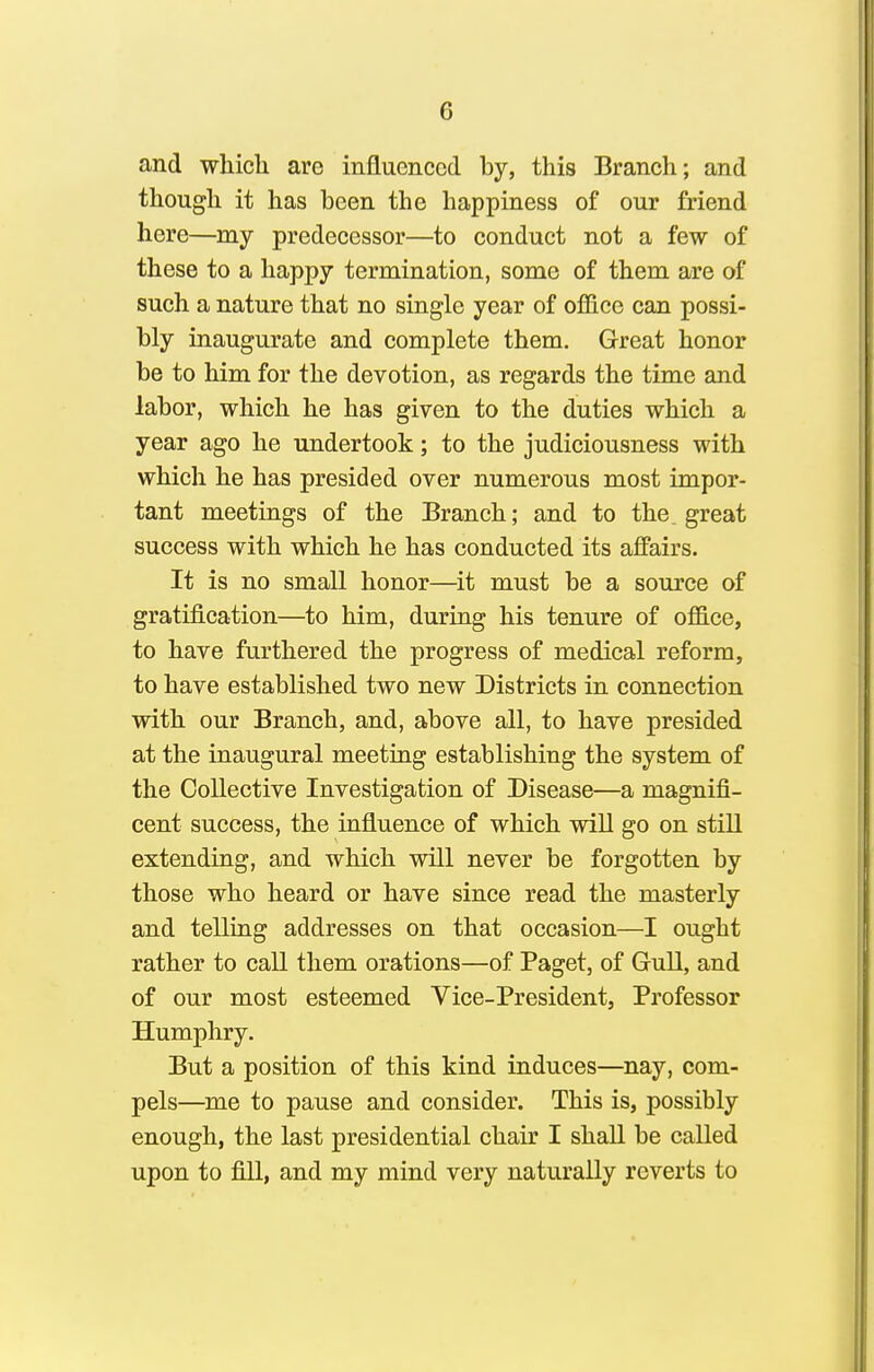 and which are influenced by, this Branch; and though it has been the happiness of our friend here—my predecessor—to conduct not a few of these to a happy termination, some of them are of such a nature that no single year of office can possi- bly inaugurate and complete them. Great honor be to him for the devotion, as regards the time and labor, which he has given to the duties which a year ago he undertook; to the judiciousness with which he has presided over numerous most impor- tant meetings of the Branch; and to the. great success with which he has conducted its aflFairs. It is no small honor—^it must be a source of gratification—to him, during his tenure of office, to have furthered the progress of medical reform, to have established two new Districts in connection with our Branch, and, above all, to have presided at the inaugural meeting establishing the system of the Collective Investigation of Disease—a magnifi- cent success, the influence of which will go on still extending, and which will never be forgotten by those who heard or have since read the masterly and telling addresses on that occasion—I ought rather to call them orations—of Paget, of Gull, and of our most esteemed Vice-President, Professor Humphry. But a position of this kind induces—nay, com- pels—^me to pause and consider. This is, possibly enough, the last presidential chair I shall be called upon to fill, and my mind very naturally reverts to