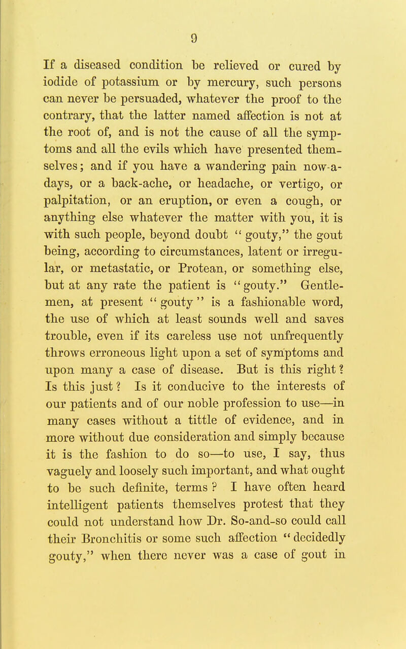 If a diseased condition be relieved or cured by iodide of potassium or by mercury, such persons can never be persuaded, whatever the proof to the contrary, that the latter named affection is not at the root of, and is not the cause of all the symp- toms and all the evils which have presented them- selves ; and if you have a wandering pain now-a- days, or a back-ache, or headache, or vertigo, or palpitation, or an eruption, or even a cough, or anything else whatever the matter with you, it is with such people, beyond doubt  gouty, the gout being, according to circumstances, latent or irregu- lar, or metastatic, or Protean, or something else, but at any rate the patient is gouty. Gentle- men, at present gouty is a fashionable word, the use of which at least sounds well and saves trouble, even if its careless use not unfrequently throws erroneous light upon a set of symptoms and upon many a case of disease. But is this right ? Is this just ? Is it conducive to the interests of our patients and of our noble profession to use—in many cases without a tittle of evidence, and in more without due consideration and simply because it is the fashion to do so—to use, I say, thus vaguely and loosely such important, and what ought to be such definite, terms ? I have often heard intelligent patients themselves protest that they could not understand how Dr. So-and-so could call their Bronchitis or some such affection  decidedly gouty, when there never was a case of gout in