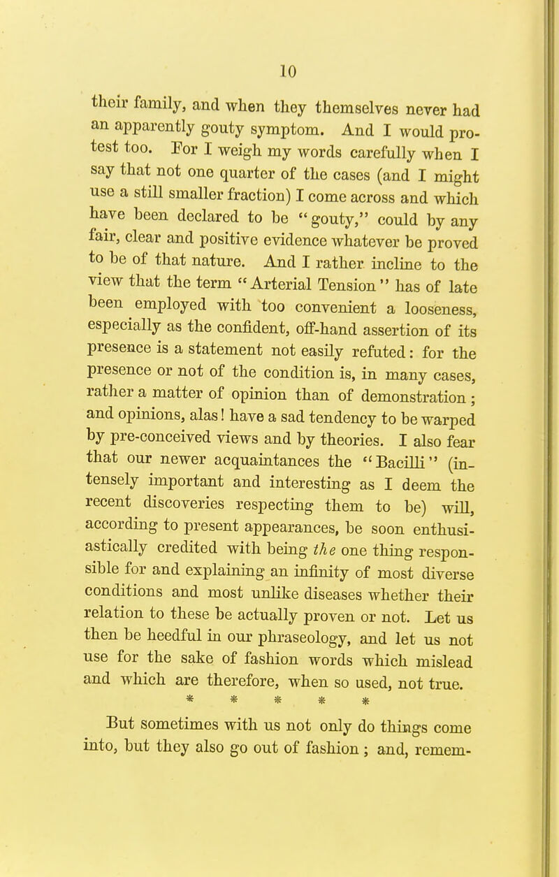 their family, and when they themselves never had an apparently gouty symptom. And I would pro- test too. For I weigh my words carefully when I say that not one quarter of the cases (and I might use a still smaller fraction) I come across and which have been declared to be gouty, could by any fair, clear and positive evidence whatever be proved to be of that nature. And I rather incline to the view that the term Arterial Tension has of late been employed with too convenient a looseness, especially as the confident, off-hand assertion of its presence is a statement not easily refuted: for the presence or not of the condition is, in many cases, rather a matter of opinion than of demonstration; and opinions, alas! have a sad tendency to be warped by pre-conceived views and by theories. I also fear that our newer acquaintances the Bacilli (in- tensely important and interesting as I deem the recent discoveries respecting them to be) wiU, according to present appearances, be soon enthusi- astically credited with being the one thing respon- sible for and explaining an infinity of most diverse conditions and most unlike diseases whether their relation to these be actually proven or not. Let us then be heedful m our phraseology, and let us not use for the sake of fashion words which mislead and which are therefore, when so used, not true. ***** But sometimes with us not only do things come into, but they also go out of fashion; and, remem-