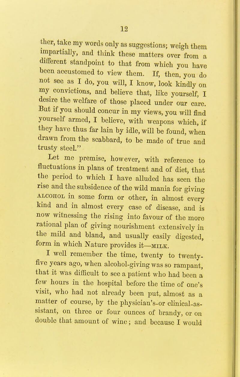 ther, take my words only as suggestions; weigh them impartially, and think these matters over from a different standpoint to that from which you have been accustomed to view them. If, then, you do not see as I do, you will, I know, look kindly on my convictions, and believe that, Hke yourself, I desire the welfare of those placed under our care. But if you should concur in my views, you will find yourself armed, I believe, with weapons which, if they have thus far lain by idle, will be found, when drawn from the scabbard, to be made of true and trusty steel. Let me premise, however, with reference to fluctuations in plans of treatment and of diet, that the period to which I have aUuded has seen the rise and the subsidence of the wild mania for giving ALCOHOL in some form or other, in abnost every kind and in almost every case of disease, and is now witnessing the rising into favour of the more rational plan of giving nourishment extensively in the mild and bland, and usually easUy digested, form in which Nature provides it—milk. I well remember the time, twenty to twenty- five years ago, when alcohol-giving was so rampant, that it was difficult to see a patient who had been a few hours in the hospital before the time of one's visit, who had not already been put, almost as a matter of course, by the physician's-or clinical-as- sistant, on three or four ounces of brandy, or on double that amount of wine; and because I would