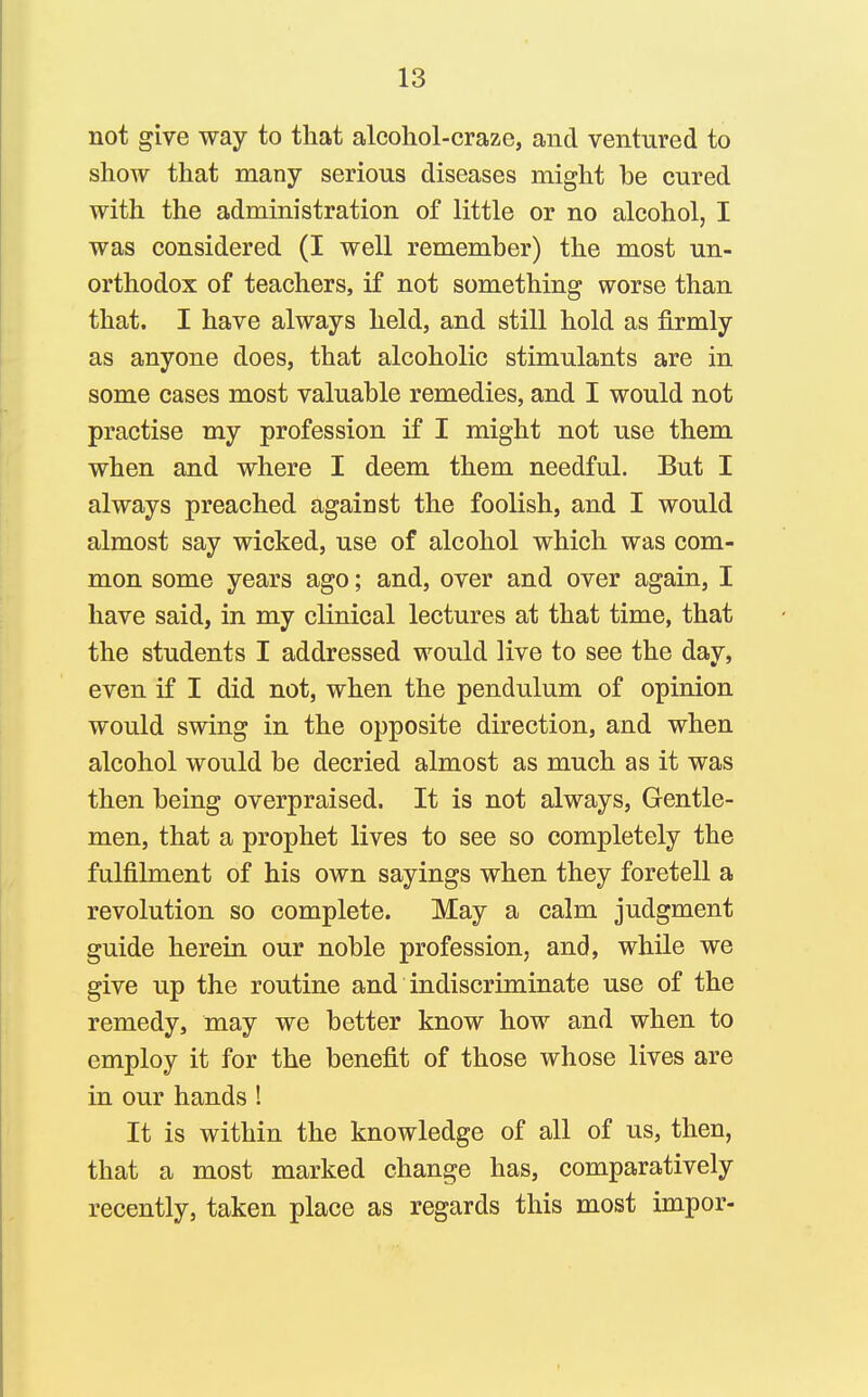 not give way to that alcoliol-crazc, and ventured to show that many serious diseases might be cured with the administration of little or no alcohol, I was considered (I well remember) the most un- orthodox of teachers, if not something worse than that. I have always held, and still hold as firmly as anyone does, that alcoholic stimulants are in some cases most valuable remedies, and I would not practise my profession if I might not use them when and where I deem them needful. But I always preached against the foolish, and I would almost say wicked, use of alcohol which was com- mon some years ago; and, over and over again, I have said, in my clinical lectures at that time, that the students I addressed would live to see the day, even if I did not, when the pendulum of opinion would swing in the opposite direction, and when alcohol would be decried almost as much as it was then being overpraised. It is not always. Gentle- men, that a prophet lives to see so completely the fulfilment of his own sayings when they foretell a revolution so complete. May a calm judgment guide herein our noble profession, and, while we give up the routine and indiscriminate use of the remedy, may we better know how and when to employ it for the benefit of those whose lives are in our hands ! It is within the knowledge of all of us, then, that a most marked change has, comparatively recently, taken place as regards this most impor-