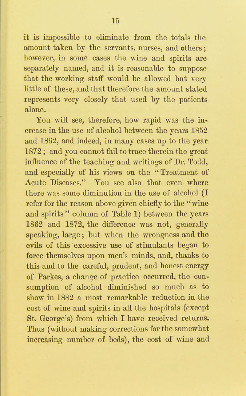 it is impossible to eliminate from the totals the amount taken by the servants, nurses, and others; however, in some cases the wine and spirits are separately named, and it is reasonable to suppose that the working staff would be allowed but very little of these, and that therefore the amount stated represents very closely that used by the patients alone. You will see, therefore, how rapid was the in- crease in the use of alcohol between the years 1852 and 1862, and indeed, in many cases up to the year 1872 ; and you cannot fail to trace therein the great influence of the teaching and writings of Dr. Todd, and especially of his views on the Treatment of Acute Diseases. You see also that even where there was some diminution in the use of alcohol (I refer for the reason above given chiefly to the wine and spirits column of Table 1) between the years 1862 and 1872, the difference was not, generally speaking, large; but when the wrongness and the evils of this excessive use of stimulants began to force themselves upon men's minds, and, thanks to this and to the careful, prudent, and honest energy of Parkes, a change of practice occurred, the con- sumption of alcohol diminished so much as to show in 1882 a most remarkable reduction in the cost of wine and spirits in all the hospitals (except St. George's) from which I have received returns. Thus (without making corrections for the somewhat increasing number of beds), the cost of wine and