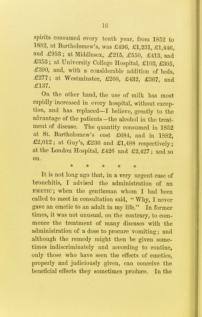 spirits consumed every tenth year, from 1852 to 1882, at Bartholomew's, was £496, £1,231, £1,446, and £953; at Middlesex, £215, £550, £413, and £353; at University College Hospital, £103, £305, £390, and, with a considerable addition of beds, £277; at Westminster, £208, £432, £367, and £137. On the other hand, the use of milk has most rapidly increased in every hospital, without excep- tion, and has replaced—I believe, greatly to the advantage of the patients—the alcohol in the treat- ment of disease. The quantity consumed in 1852 at St. Bartholomew's cost £684, and in 1882, £2,012; at Guy's, £236 and £1,488 respectively; at the London Hospital, £426 and £2,427; and so on. * * * * « It is not long ago that, in a very urgent case of bronchitis, I advised the administration of an emetic; when the gentleman whom I had been called to meet in consultation said,  Why, I never gave an emetic to an adult in my life. In former times, it was not unusual, on the contrary, to com- mence the treatment of many diseases with the administration of a dose to procure vomiting; and although the remedy might then be given some- times indiscriminately and according to routine, only those who have seen the effects of emetics, properly and judiciously given, can conceive the beneficial effects they sometimes produce. In the