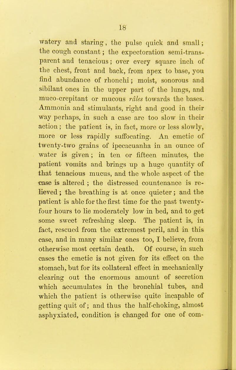 watery and staring, the pulse quick and small; the cough constant; the expectoration semi-trans- parent and tenacious; over every square inch of tlie chest, front and back, from apex to base, you find abundance of rhonclii; moist, sonorous and sibilant ones in the upper part of the lungs, and muco-crepitant or mucous rales towards the bases. Ammonia and stimulants, right and good in their way perhaps, in such a case are too slow in their action; the patient is, in fact, more or less slowly, more or less rapidly su£Pocating. An emetic of twenty-two grains of ipecacuanha in an ounce of water is given; in ten or fifteen minutes, the patient vomits and brings up a huge quantity of that tenacious mucus, and the whole aspect of the case is altered ; the distressed countenance is re- lieved ; the breathing is at once quieter; and the patient is able for the first time for the past twenty- four hours to lie moderately low in bed, and to get some sweet refreshing sleep. The patient is, in fact, rescued from the extremest peril, and in this case, and in many similar ones too, I believe, from otherwise most certain death. Of course, in such cases the emetic is not given for its effect on the stomach, but for its collateral effect in mechanically clearing out the enormous amount of secretion which accumulates in the bronchial tubes, and which the patient is otherwise quite incapable of getting quit of; and thus the half-choking, almost asphyxiated, condition is changed for one of com-