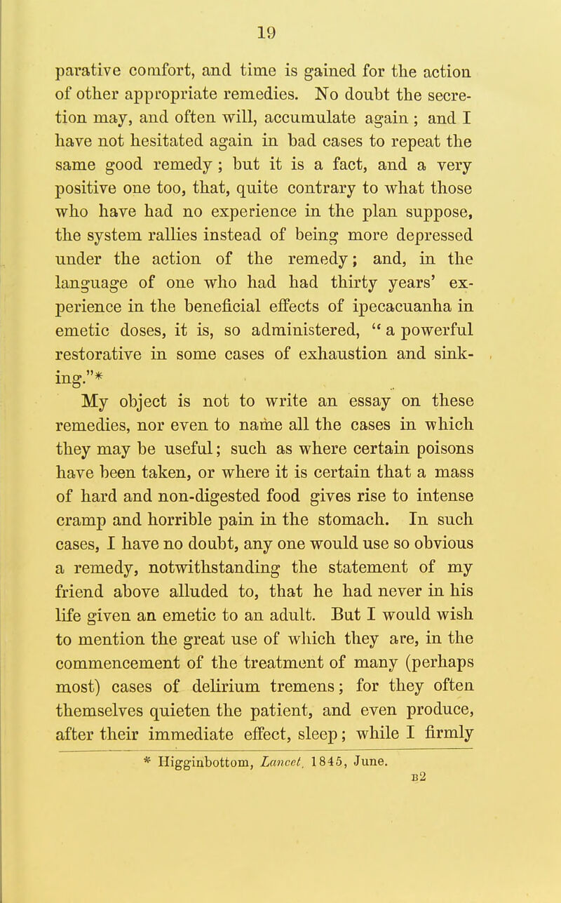 parative comfort, and time is gained for the action of other appropriate remedies. No donbt the secre- tion may, and often will, accumulate again ; and I have not hesitated again in bad cases to repeat the same good remedy; but it is a fact, and a very positive one too, that, quite contrary to what those who have had no experience in the plan suppose, the system rallies instead of being more depressed under the action of the remedy; and, in the language of one who had had thirty years' ex- perience in the beneficial effects of ipecacuanha in emetic doses, it is, so administered,  a powerful restorative in some cases of exhaustion and sink- mg. * My object is not to write an essay on these remedies, nor even to name all the cases in which they may be useful; such as where certain poisons have been taken, or where it is certain that a mass of hard and non-digested food gives rise to intense cramp and horrible pain in the stomach. In such cases, I have no doubt, any one would use so obvious a remedy, notwithstanding the statement of my friend above alluded to, that he had never in his life given an emetic to an adult. But I would wish to mention the great use of which they are, in the commencement of the treatment of many (perhaps most) cases of delirium tremens; for they often themselves quieten the patient, and even produce, after their immediate effect, sleep; while I firmly * Higginbottom, Lancet, 1845, June. 132
