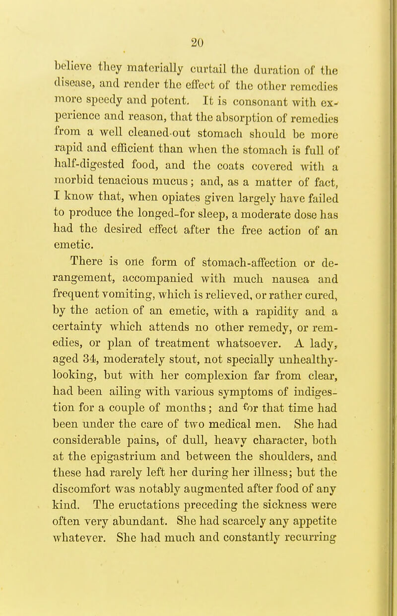 believe they materially curtail the duration of the disease, and render the effect of the other remedies more speedy and potent. It is consonant with ex- perience and reason, that the absorption of remedies from a well cleaned out stomach should be more rapid and efficient than when the stomach is full of half-digested food, and the coats covered with a morbid tenacious mucus; and, as a matter of fact, I know that, when opiates given largely have failed to produce the longed-for sleep, a moderate dose has had the desired effect after the free action of an emetic. There is one form of stomach-affection or de- rangement, accompanied with much nausea and frequent vomiting, which is relieved, or rather cured, by the action of an emetic, with a rapidity and a certainty which attends no other remedy, or rem- edies, or plan of treatment whatsoever. A lady, aged 34, moderately stout, not specially unhealthy- looking, but with her complexion far from clear, had been ailing with various symptoms of indiges- tion for a couple of months; and for that time had been under the care of two medical men. She had considerable pains, of dull, heavy character, both at the epigastrium and between the shoulders, and these had rarely left her during her illness; but the discomfort was notably augmented after food of any kind. The eructations preceding the sickness were often very abundant. She had scarcely any appetite whatever. She had much and constantly recurring