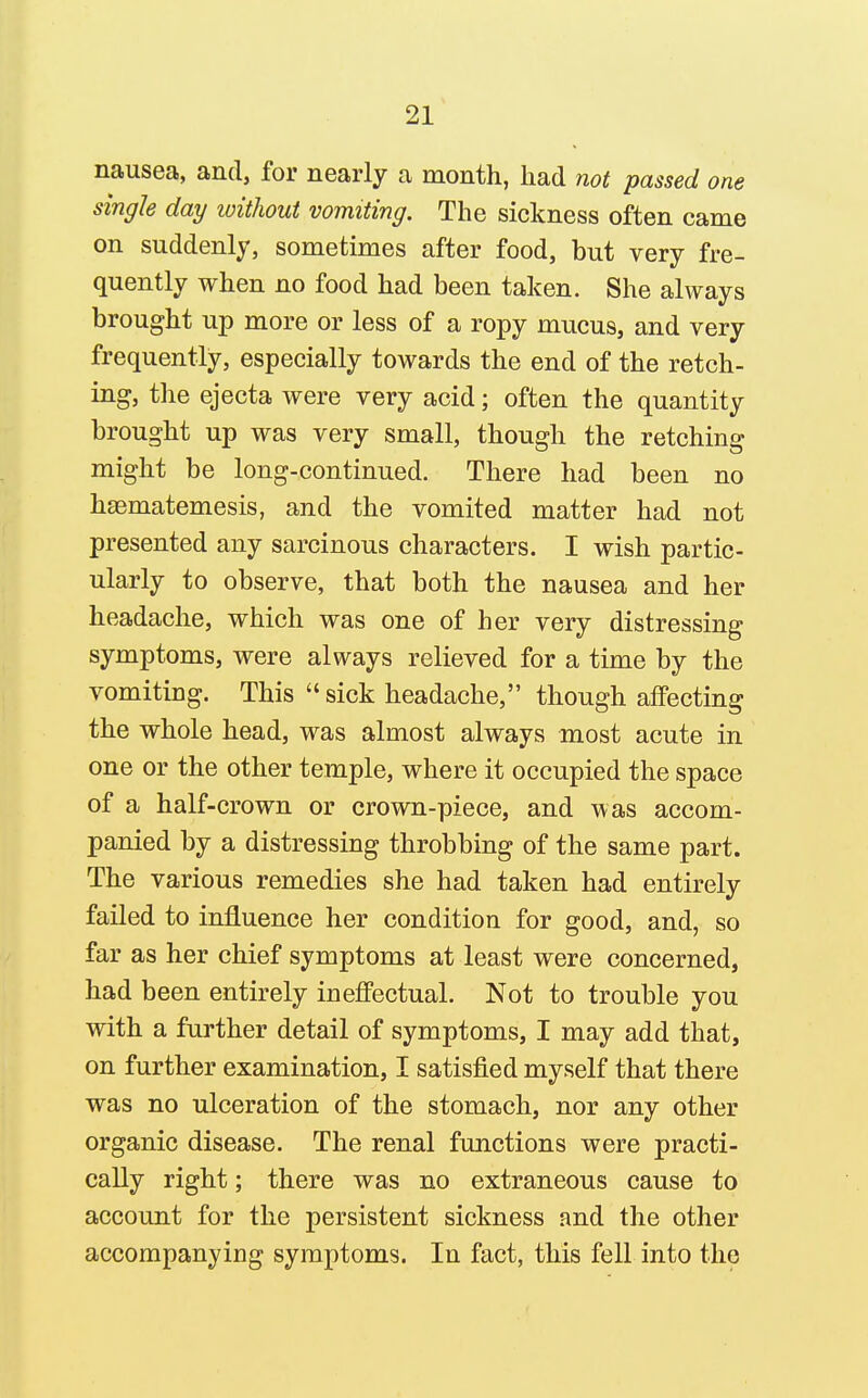 nausea, and, for nearly a month, had not passed one single day without vomiting. The sickness often came on suddenly, sometimes after food, but very fre- quently when no food had been taken. She always brought up more or less of a ropy mucus, and very frequently, especially towards the end of the retch- ing, the ejecta were very acid; often the quantity brought up was very small, though the retching might be long-continued. There had been no hsematemesis, and the vomited matter had not presented any sarcinous characters. I wish partic- ularly to observe, that both the nausea and her headache, which was one of her very distressing symptoms, were always relieved for a time by the vomiting. This sick headache, though aflPecting the whole head, was almost always most acute in one or the other temple, where it occupied the space of a half-crown or crown-piece, and was accom- panied by a distressing throbbing of the same part. The various remedies she had taken had entirely failed to influence her condition for good, and, so far as her chief symptoms at least were concerned, had been entirely inefiPectual. Not to trouble you with a further detail of symptoms, I may add that, on further examination, I satisfied myself that there was no ulceration of the stomach, nor any other organic disease. The renal functions were practi- cally right; there was no extraneous cause to account for the persistent sickness and the other accompanying symptoms. In fact, this fell into the
