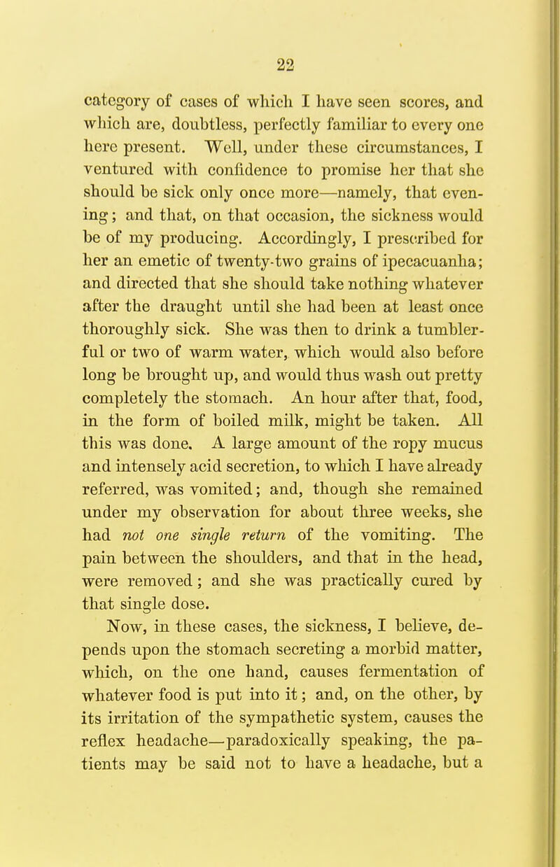 category of cases of which I have seen scores, and which are, doubtless, perfectly familiar to every one here present. Well, under these circumstances, I ventured with confidence to promise her that she should be sick only once more—namely, that even- ing ; and that, on that occasion, the sickness would be of my producing. Accordingly, I prescribed for her an emetic of twenty-two grains of ipecacuanha; and directed that she should take nothing whatever after the draught until she had been at least once thoroughly sick. She was then to drink a tumbler- ful or two of warm water, which would also before long be brought up, and would thus wash out pretty completely the stomach. An hour after that, food, in the form of boiled milk, might be taken. All this was done. A large amount of the ropy mucus and intensely acid secretion, to which I have already referred, was vomited; and, though she remained under my observation for about three weeks, she had not one single return of the vomiting. The pain between the shoulders, and that in the head, were removed; and she was practically cured by that single dose. Now, in these cases, the sickness, I believe, de- pends upon the stomach secreting a morbid matter, which, on the one hand, causes fermentation of whatever food is put into it; and, on the other, by its irritation of the sympathetic system, causes the reflex headache—paradoxically speaking, the pa- tients may be said not to have a headache, but a