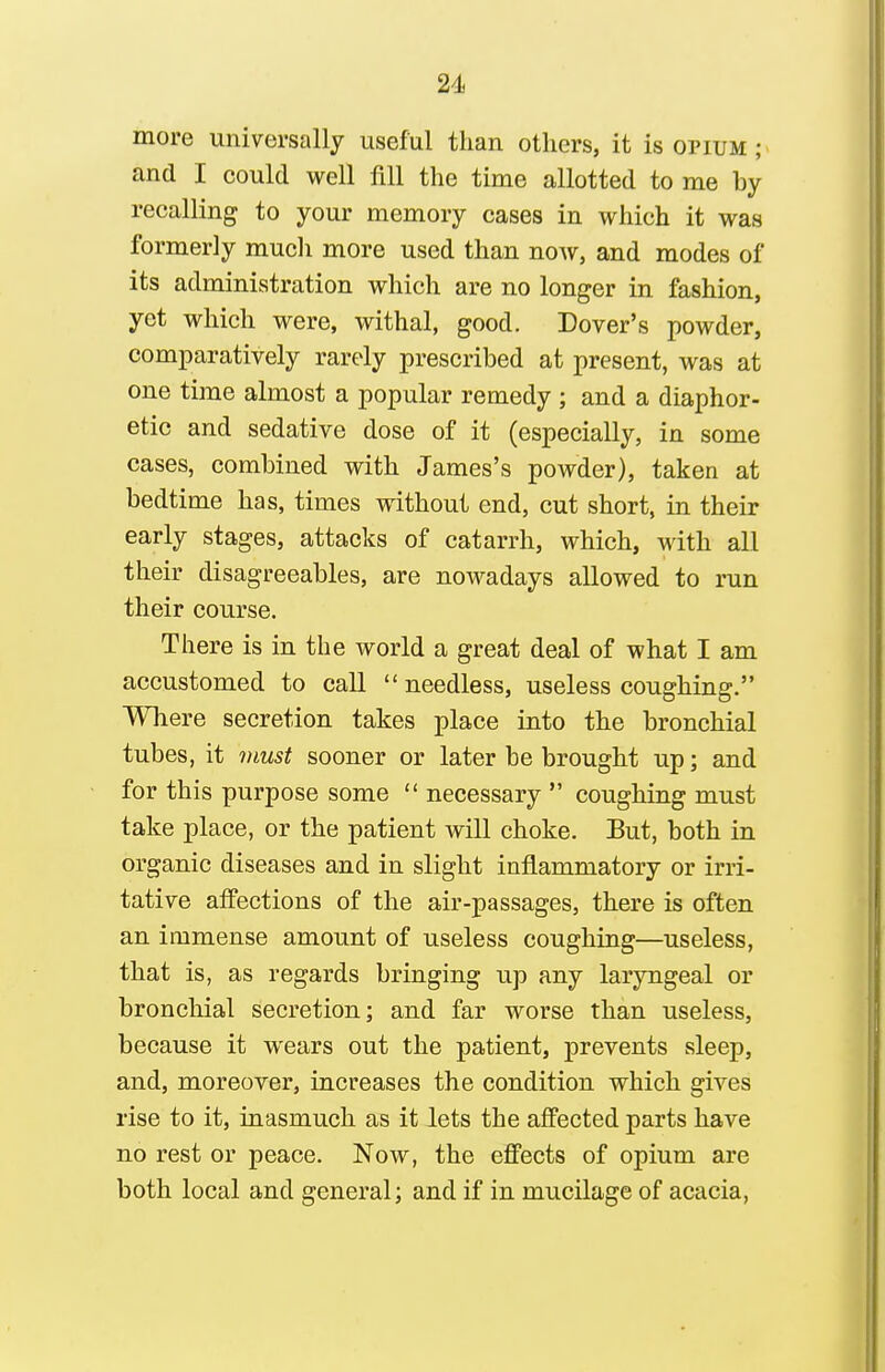 more universally useful than others, it is opium ; and I could well fill the time allotted to me by recalling to your memory cases in which it was formerly mucli more used than noAv, and modes of its administration which are no longer in fashion, yet which were, withal, good. Dover's powder, comparatively rarely prescribed at present, was at one time almost a popular remedy ; and a diaphor- etic and sedative dose of it (especially, in some cases, combined with James's powder), taken at bedtime has, times without end, cut short, in their early stages, attacks of catarrh, which, with all their disagreeables, are nowadays allowed to run their course. There is in the world a great deal of what I am accustomed to call needless, useless coughing. Where secretion takes place into the bronchial tubes, it must sooner or later be brought up; and for this purpose some necessary coughing must take place, or the patient will choke. But, both in organic diseases and in slight inflammatory or irri- tative affections of the air-passages, there is often an immense amount of useless coughing—useless, that is, as regards bringing up any laryngeal or bronchial secretion; and far worse than useless, because it wears out the patient, prevents sleep, and, moreover, increases the condition which gives rise to it, inasmuch as it lets the affected parts have no rest or peace. Now, the effects of opium are both local and general; and if in mucilage of acacia,